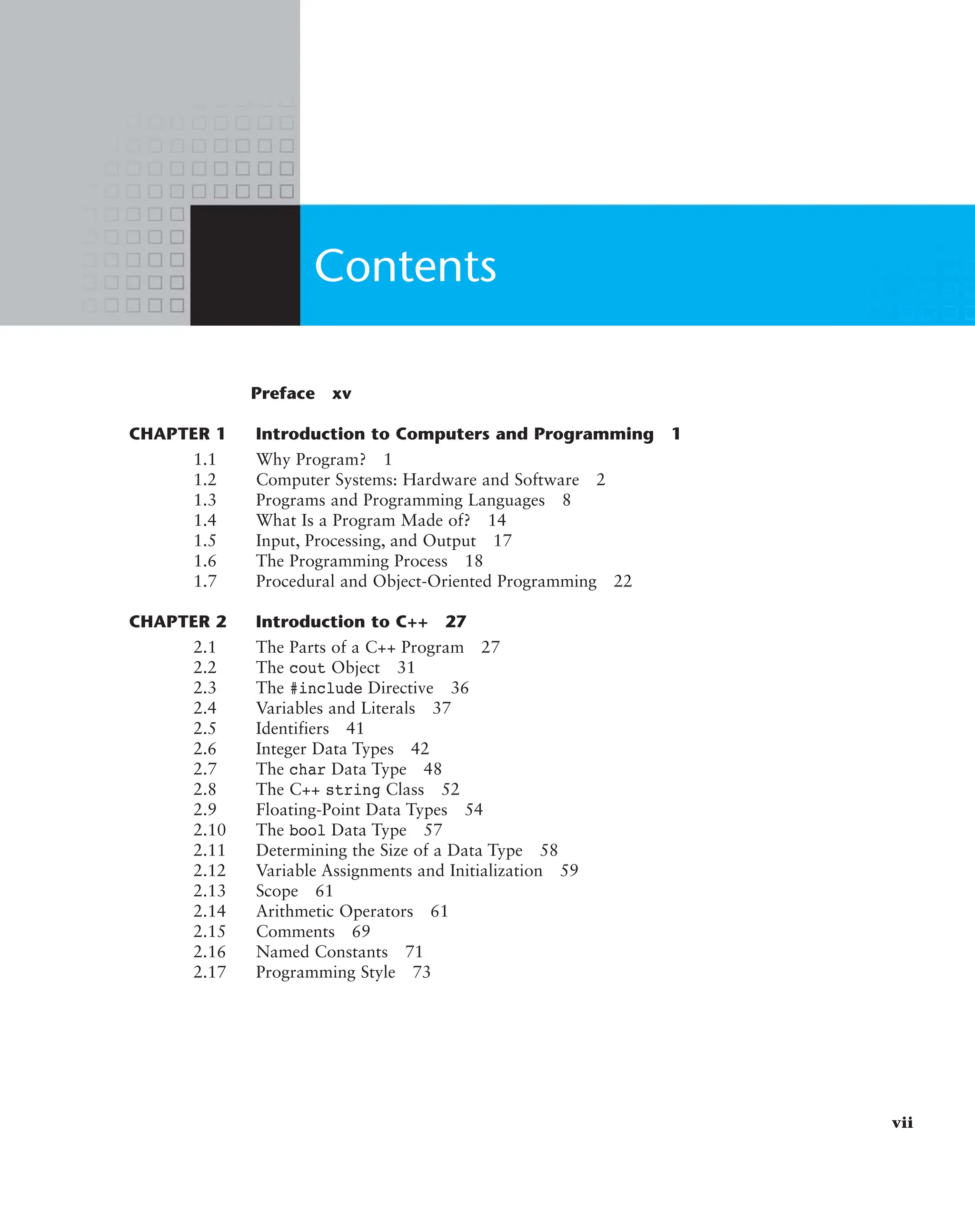 Preface xv
CHAPTER 1 Introduction to Computers and Programming 1
1.1 Why Program? 1
1.2 Computer Systems: Hardware and Software 2
1.3 Programs and Programming Languages 8
1.4 What Is a Program Made of? 14
1.5 Input, Processing, and Output 17
1.6 The Programming Process 18
1.7 Procedural and Object-Oriented Programming 22
CHAPTER 2 Introduction to C++ 27
2.1 The Parts of a C++ Program 27
2.2 The cout Object 31
2.3 The #include Directive 36
2.4 Variables and Literals 37
2.5 Identifiers 41
2.6 Integer Data Types 42
2.7 The char Data Type 48
2.8 The C++ string Class 52
2.9 Floating-Point Data Types 54
2.10 The bool Data Type 57
2.11 Determining the Size of a Data Type 58
2.12 Variable Assignments and Initialization 59
2.13 Scope 61
2.14 Arithmetic Operators 61
2.15 Comments 69
2.16 Named Constants 71
2.17 Programming Style 73
vii
Contents
 