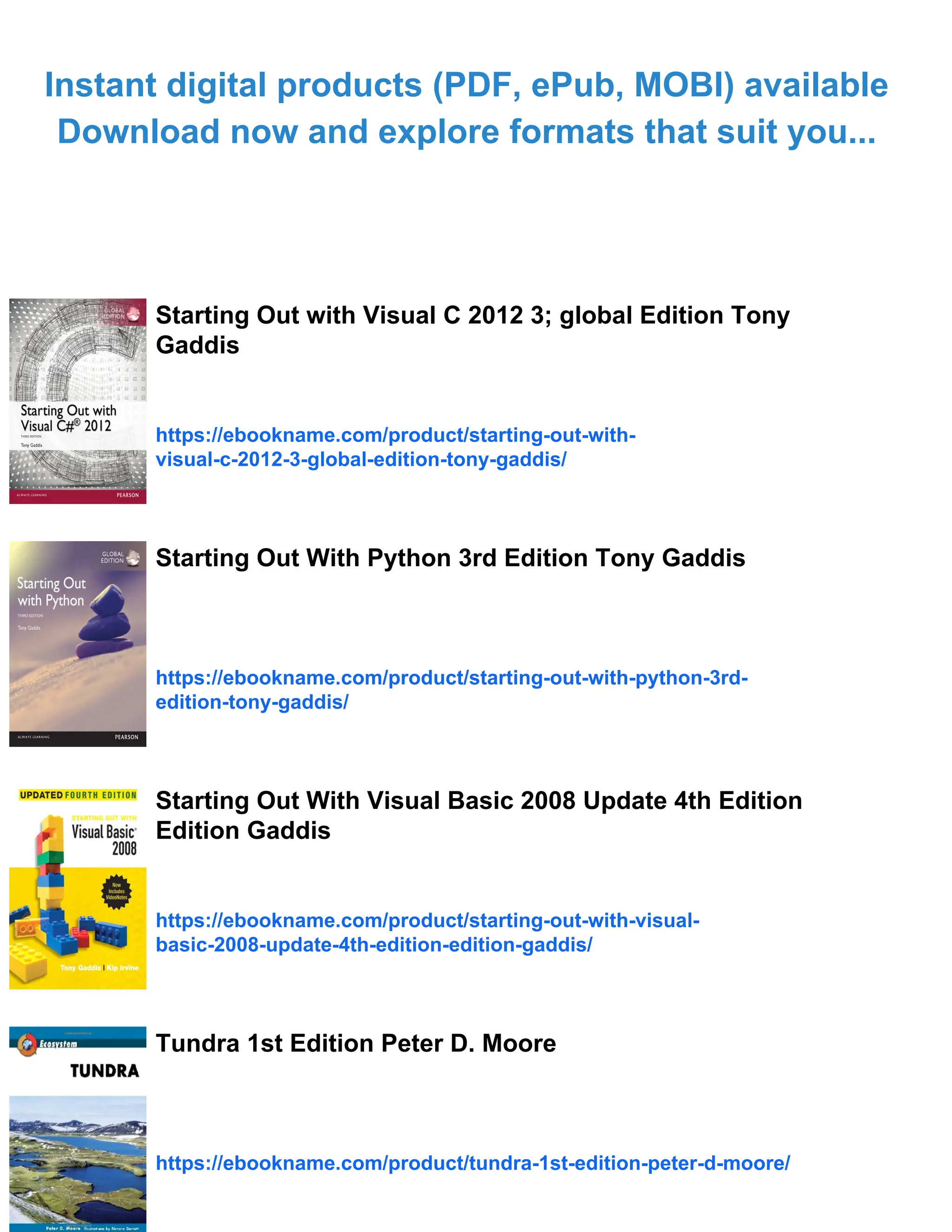 Instant digital products (PDF, ePub, MOBI) available
Download now and explore formats that suit you...
Starting Out with Visual C 2012 3; global Edition Tony
Gaddis
https://ebookname.com/product/starting-out-with-
visual-c-2012-3-global-edition-tony-gaddis/
Starting Out With Python 3rd Edition Tony Gaddis
https://ebookname.com/product/starting-out-with-python-3rd-
edition-tony-gaddis/
Starting Out With Visual Basic 2008 Update 4th Edition
Edition Gaddis
https://ebookname.com/product/starting-out-with-visual-
basic-2008-update-4th-edition-edition-gaddis/
Tundra 1st Edition Peter D. Moore
https://ebookname.com/product/tundra-1st-edition-peter-d-moore/
 