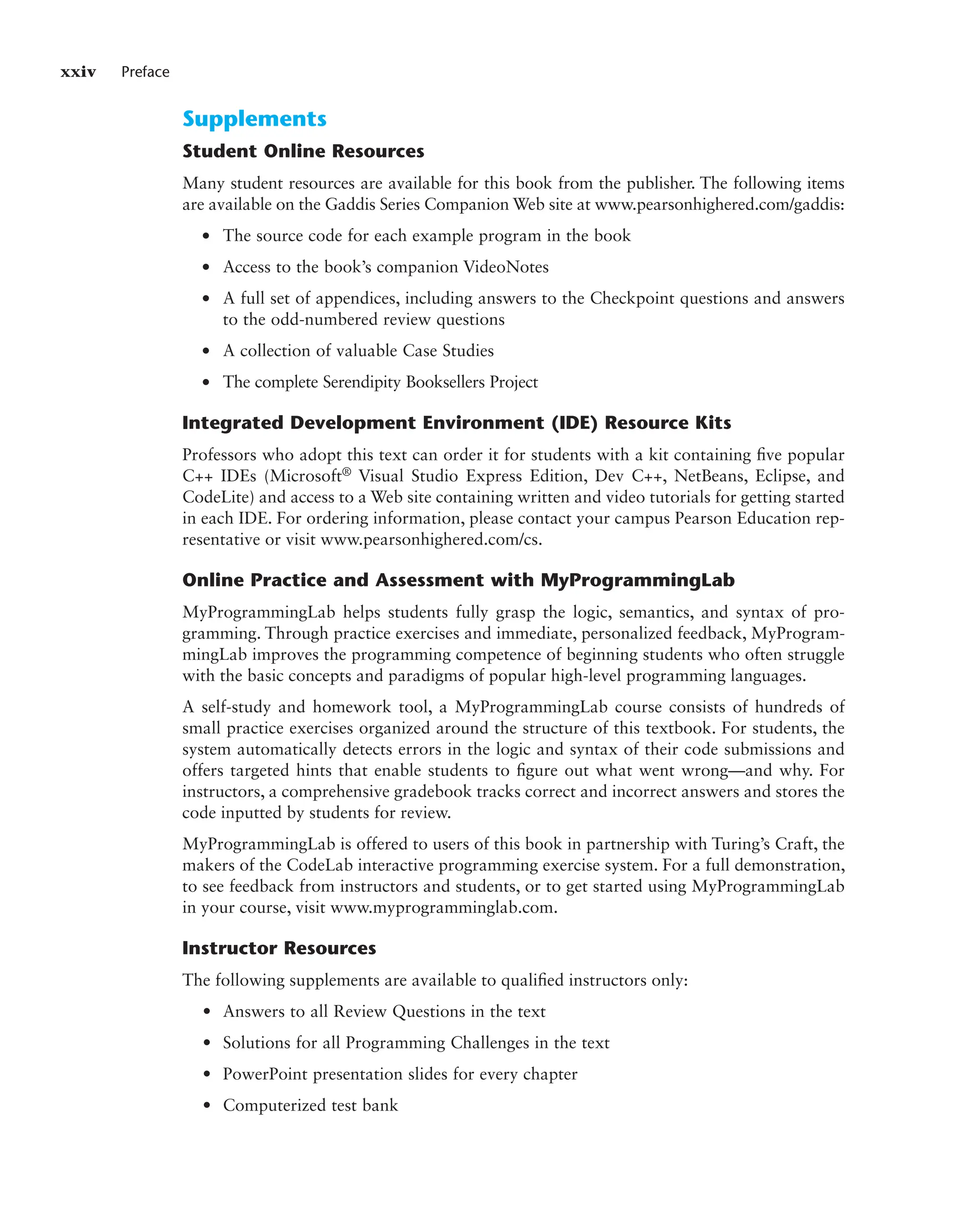 xxiv Preface
Supplements
Student Online Resources
Many student resources are available for this book from the publisher. The following items
are available on the Gaddis Series Companion Web site at www.pearsonhighered.com/gaddis:
● The source code for each example program in the book
● Access to the book’s companion VideoNotes
● A full set of appendices, including answers to the Checkpoint questions and answers
to the odd-numbered review questions
● A collection of valuable Case Studies
● The complete Serendipity Booksellers Project
Integrated Development Environment (IDE) Resource Kits
Professors who adopt this text can order it for students with a kit containing five popular
C++ IDEs (Microsoft® Visual Studio Express Edition, Dev C++, NetBeans, Eclipse, and
CodeLite) and access to a Web site containing written and video tutorials for getting started
in each IDE. For ordering information, please contact your campus Pearson Education rep-
resentative or visit www.pearsonhighered.com/cs.
Online Practice and Assessment with MyProgrammingLab
MyProgrammingLab helps students fully grasp the logic, semantics, and syntax of pro-
gramming. Through practice exercises and immediate, personalized feedback, MyProgram-
mingLab improves the programming competence of beginning students who often struggle
with the basic concepts and paradigms of popular high-level programming languages.
A self-study and homework tool, a MyProgrammingLab course consists of hundreds of
small practice exercises organized around the structure of this textbook. For students, the
system automatically detects errors in the logic and syntax of their code submissions and
offers targeted hints that enable students to figure out what went wrong—and why. For
instructors, a comprehensive gradebook tracks correct and incorrect answers and stores the
code inputted by students for review.
MyProgrammingLab is offered to users of this book in partnership with Turing’s Craft, the
makers of the CodeLab interactive programming exercise system. For a full demonstration,
to see feedback from instructors and students, or to get started using MyProgrammingLab
in your course, visit www.myprogramminglab.com.
Instructor Resources
The following supplements are available to qualified instructors only:
• Answers to all Review Questions in the text
• Solutions for all Programming Challenges in the text
• PowerPoint presentation slides for every chapter
• Computerized test bank
 