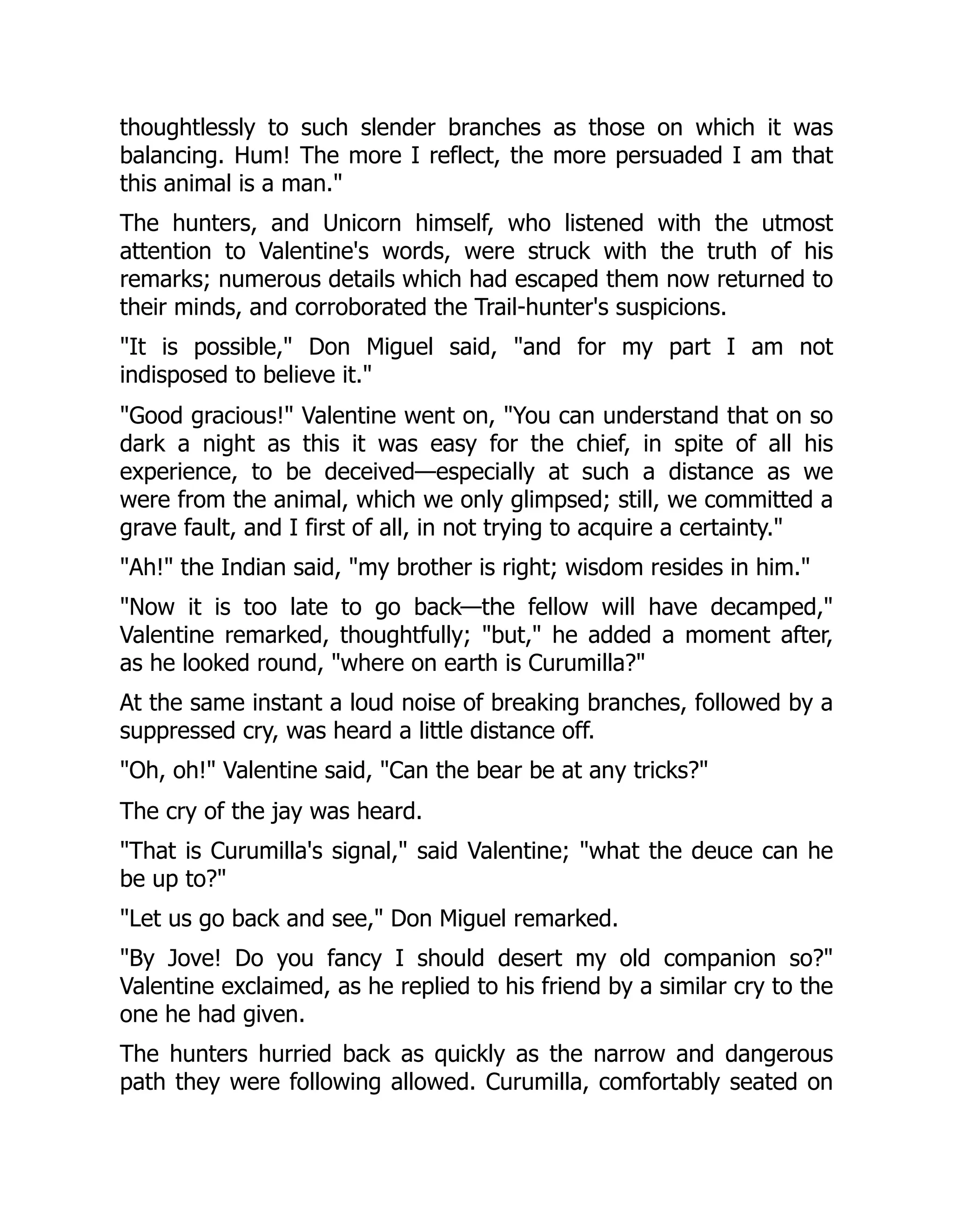thoughtlessly to such slender branches as those on which it was
balancing. Hum! The more I reflect, the more persuaded I am that
this animal is a man."
The hunters, and Unicorn himself, who listened with the utmost
attention to Valentine's words, were struck with the truth of his
remarks; numerous details which had escaped them now returned to
their minds, and corroborated the Trail-hunter's suspicions.
"It is possible," Don Miguel said, "and for my part I am not
indisposed to believe it."
"Good gracious!" Valentine went on, "You can understand that on so
dark a night as this it was easy for the chief, in spite of all his
experience, to be deceived—especially at such a distance as we
were from the animal, which we only glimpsed; still, we committed a
grave fault, and I first of all, in not trying to acquire a certainty."
"Ah!" the Indian said, "my brother is right; wisdom resides in him."
"Now it is too late to go back—the fellow will have decamped,"
Valentine remarked, thoughtfully; "but," he added a moment after,
as he looked round, "where on earth is Curumilla?"
At the same instant a loud noise of breaking branches, followed by a
suppressed cry, was heard a little distance off.
"Oh, oh!" Valentine said, "Can the bear be at any tricks?"
The cry of the jay was heard.
"That is Curumilla's signal," said Valentine; "what the deuce can he
be up to?"
"Let us go back and see," Don Miguel remarked.
"By Jove! Do you fancy I should desert my old companion so?"
Valentine exclaimed, as he replied to his friend by a similar cry to the
one he had given.
The hunters hurried back as quickly as the narrow and dangerous
path they were following allowed. Curumilla, comfortably seated on
 