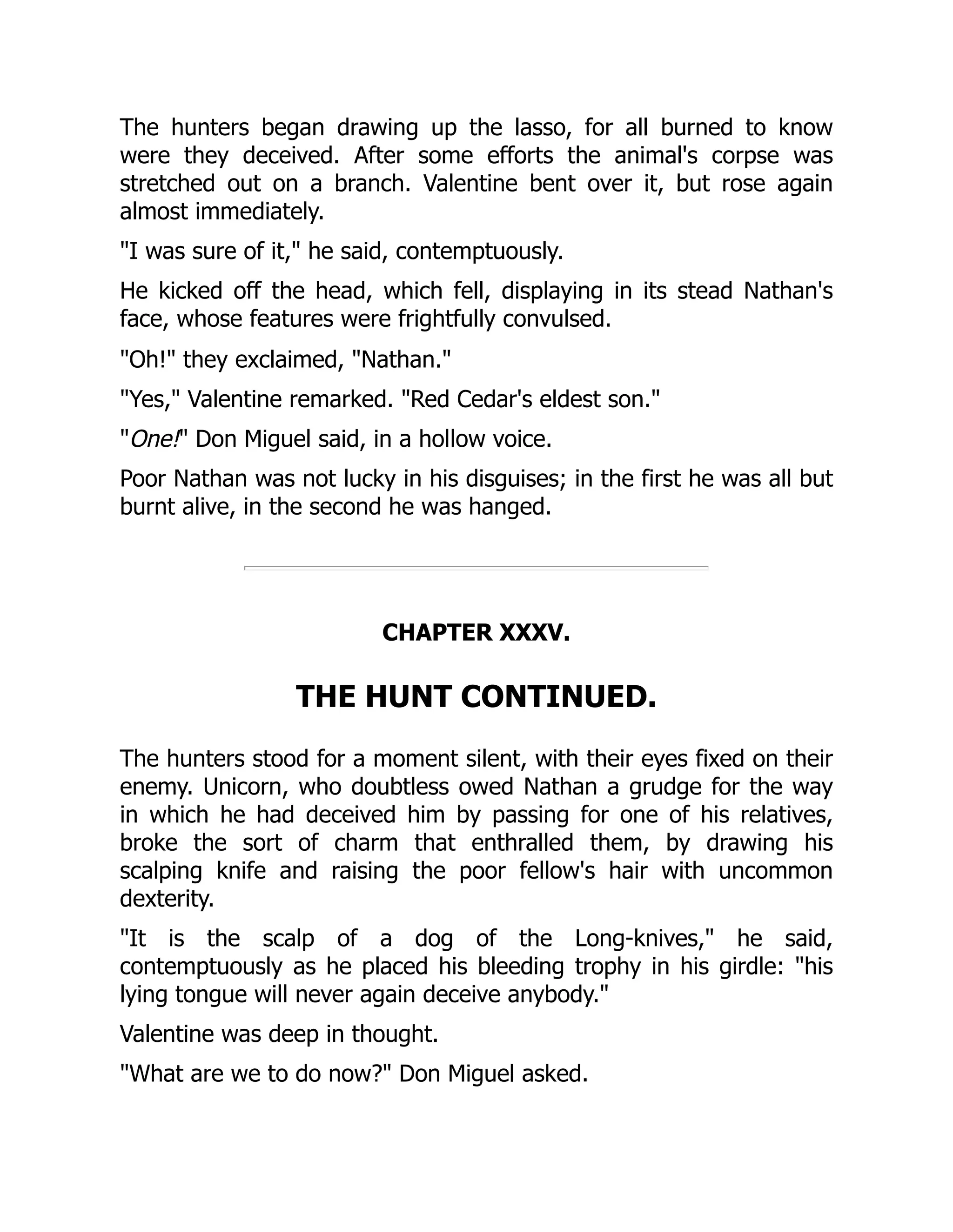 The hunters began drawing up the lasso, for all burned to know
were they deceived. After some efforts the animal's corpse was
stretched out on a branch. Valentine bent over it, but rose again
almost immediately.
"I was sure of it," he said, contemptuously.
He kicked off the head, which fell, displaying in its stead Nathan's
face, whose features were frightfully convulsed.
"Oh!" they exclaimed, "Nathan."
"Yes," Valentine remarked. "Red Cedar's eldest son."
"One!" Don Miguel said, in a hollow voice.
Poor Nathan was not lucky in his disguises; in the first he was all but
burnt alive, in the second he was hanged.
CHAPTER XXXV.
THE HUNT CONTINUED.
The hunters stood for a moment silent, with their eyes fixed on their
enemy. Unicorn, who doubtless owed Nathan a grudge for the way
in which he had deceived him by passing for one of his relatives,
broke the sort of charm that enthralled them, by drawing his
scalping knife and raising the poor fellow's hair with uncommon
dexterity.
"It is the scalp of a dog of the Long-knives," he said,
contemptuously as he placed his bleeding trophy in his girdle: "his
lying tongue will never again deceive anybody."
Valentine was deep in thought.
"What are we to do now?" Don Miguel asked.
 