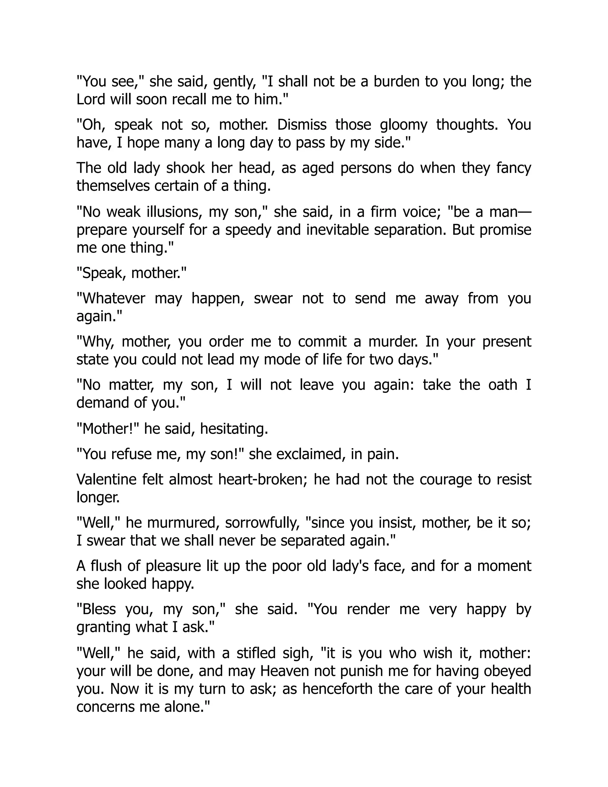 "You see," she said, gently, "I shall not be a burden to you long; the
Lord will soon recall me to him."
"Oh, speak not so, mother. Dismiss those gloomy thoughts. You
have, I hope many a long day to pass by my side."
The old lady shook her head, as aged persons do when they fancy
themselves certain of a thing.
"No weak illusions, my son," she said, in a firm voice; "be a man—
prepare yourself for a speedy and inevitable separation. But promise
me one thing."
"Speak, mother."
"Whatever may happen, swear not to send me away from you
again."
"Why, mother, you order me to commit a murder. In your present
state you could not lead my mode of life for two days."
"No matter, my son, I will not leave you again: take the oath I
demand of you."
"Mother!" he said, hesitating.
"You refuse me, my son!" she exclaimed, in pain.
Valentine felt almost heart-broken; he had not the courage to resist
longer.
"Well," he murmured, sorrowfully, "since you insist, mother, be it so;
I swear that we shall never be separated again."
A flush of pleasure lit up the poor old lady's face, and for a moment
she looked happy.
"Bless you, my son," she said. "You render me very happy by
granting what I ask."
"Well," he said, with a stifled sigh, "it is you who wish it, mother:
your will be done, and may Heaven not punish me for having obeyed
you. Now it is my turn to ask; as henceforth the care of your health
concerns me alone."
 