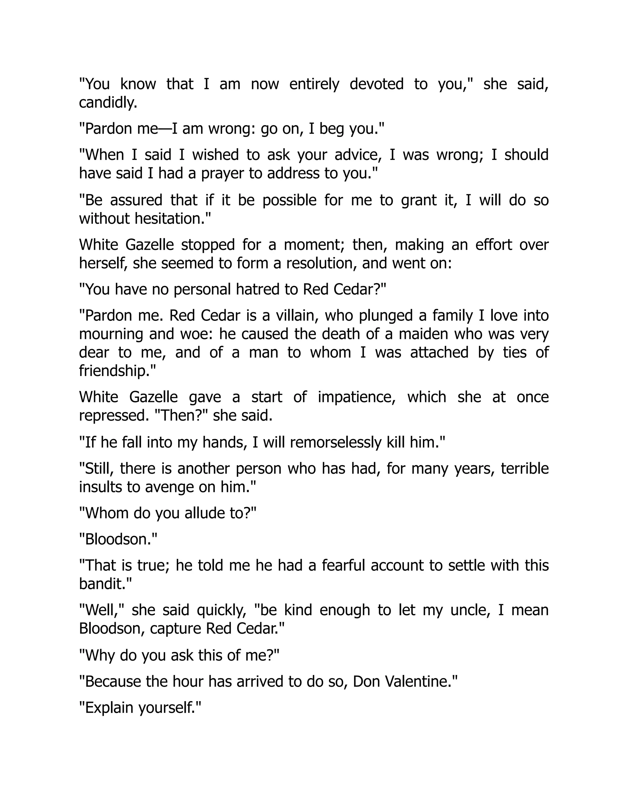 "You know that I am now entirely devoted to you," she said,
candidly.
"Pardon me—I am wrong: go on, I beg you."
"When I said I wished to ask your advice, I was wrong; I should
have said I had a prayer to address to you."
"Be assured that if it be possible for me to grant it, I will do so
without hesitation."
White Gazelle stopped for a moment; then, making an effort over
herself, she seemed to form a resolution, and went on:
"You have no personal hatred to Red Cedar?"
"Pardon me. Red Cedar is a villain, who plunged a family I love into
mourning and woe: he caused the death of a maiden who was very
dear to me, and of a man to whom I was attached by ties of
friendship."
White Gazelle gave a start of impatience, which she at once
repressed. "Then?" she said.
"If he fall into my hands, I will remorselessly kill him."
"Still, there is another person who has had, for many years, terrible
insults to avenge on him."
"Whom do you allude to?"
"Bloodson."
"That is true; he told me he had a fearful account to settle with this
bandit."
"Well," she said quickly, "be kind enough to let my uncle, I mean
Bloodson, capture Red Cedar."
"Why do you ask this of me?"
"Because the hour has arrived to do so, Don Valentine."
"Explain yourself."
 
