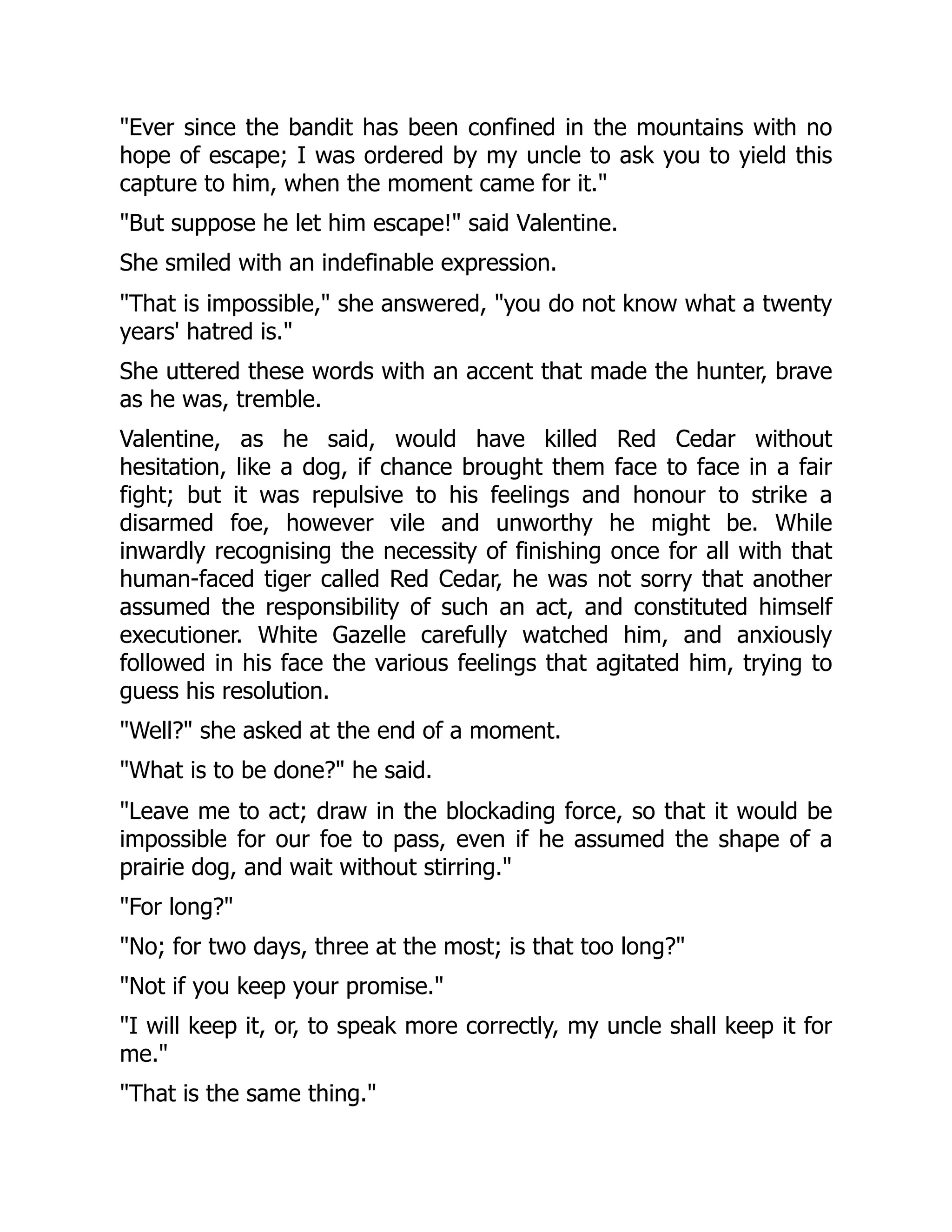"Ever since the bandit has been confined in the mountains with no
hope of escape; I was ordered by my uncle to ask you to yield this
capture to him, when the moment came for it."
"But suppose he let him escape!" said Valentine.
She smiled with an indefinable expression.
"That is impossible," she answered, "you do not know what a twenty
years' hatred is."
She uttered these words with an accent that made the hunter, brave
as he was, tremble.
Valentine, as he said, would have killed Red Cedar without
hesitation, like a dog, if chance brought them face to face in a fair
fight; but it was repulsive to his feelings and honour to strike a
disarmed foe, however vile and unworthy he might be. While
inwardly recognising the necessity of finishing once for all with that
human-faced tiger called Red Cedar, he was not sorry that another
assumed the responsibility of such an act, and constituted himself
executioner. White Gazelle carefully watched him, and anxiously
followed in his face the various feelings that agitated him, trying to
guess his resolution.
"Well?" she asked at the end of a moment.
"What is to be done?" he said.
"Leave me to act; draw in the blockading force, so that it would be
impossible for our foe to pass, even if he assumed the shape of a
prairie dog, and wait without stirring."
"For long?"
"No; for two days, three at the most; is that too long?"
"Not if you keep your promise."
"I will keep it, or, to speak more correctly, my uncle shall keep it for
me."
"That is the same thing."
 