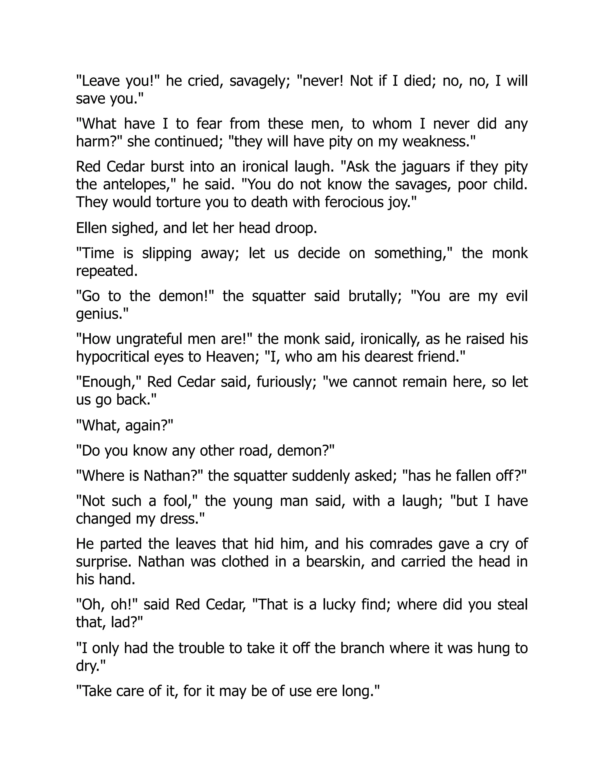 "Leave you!" he cried, savagely; "never! Not if I died; no, no, I will
save you."
"What have I to fear from these men, to whom I never did any
harm?" she continued; "they will have pity on my weakness."
Red Cedar burst into an ironical laugh. "Ask the jaguars if they pity
the antelopes," he said. "You do not know the savages, poor child.
They would torture you to death with ferocious joy."
Ellen sighed, and let her head droop.
"Time is slipping away; let us decide on something," the monk
repeated.
"Go to the demon!" the squatter said brutally; "You are my evil
genius."
"How ungrateful men are!" the monk said, ironically, as he raised his
hypocritical eyes to Heaven; "I, who am his dearest friend."
"Enough," Red Cedar said, furiously; "we cannot remain here, so let
us go back."
"What, again?"
"Do you know any other road, demon?"
"Where is Nathan?" the squatter suddenly asked; "has he fallen off?"
"Not such a fool," the young man said, with a laugh; "but I have
changed my dress."
He parted the leaves that hid him, and his comrades gave a cry of
surprise. Nathan was clothed in a bearskin, and carried the head in
his hand.
"Oh, oh!" said Red Cedar, "That is a lucky find; where did you steal
that, lad?"
"I only had the trouble to take it off the branch where it was hung to
dry."
"Take care of it, for it may be of use ere long."
 