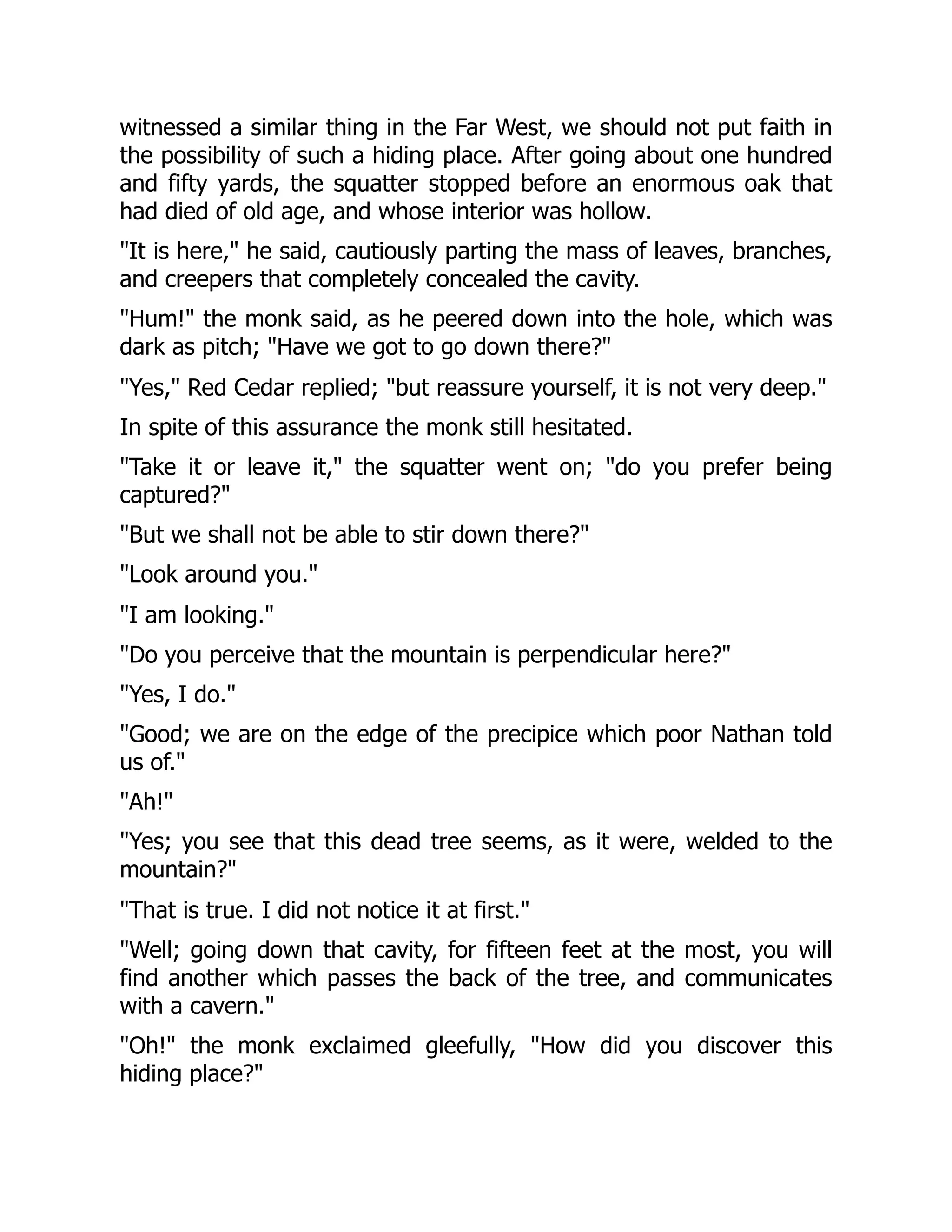 witnessed a similar thing in the Far West, we should not put faith in
the possibility of such a hiding place. After going about one hundred
and fifty yards, the squatter stopped before an enormous oak that
had died of old age, and whose interior was hollow.
"It is here," he said, cautiously parting the mass of leaves, branches,
and creepers that completely concealed the cavity.
"Hum!" the monk said, as he peered down into the hole, which was
dark as pitch; "Have we got to go down there?"
"Yes," Red Cedar replied; "but reassure yourself, it is not very deep."
In spite of this assurance the monk still hesitated.
"Take it or leave it," the squatter went on; "do you prefer being
captured?"
"But we shall not be able to stir down there?"
"Look around you."
"I am looking."
"Do you perceive that the mountain is perpendicular here?"
"Yes, I do."
"Good; we are on the edge of the precipice which poor Nathan told
us of."
"Ah!"
"Yes; you see that this dead tree seems, as it were, welded to the
mountain?"
"That is true. I did not notice it at first."
"Well; going down that cavity, for fifteen feet at the most, you will
find another which passes the back of the tree, and communicates
with a cavern."
"Oh!" the monk exclaimed gleefully, "How did you discover this
hiding place?"
 