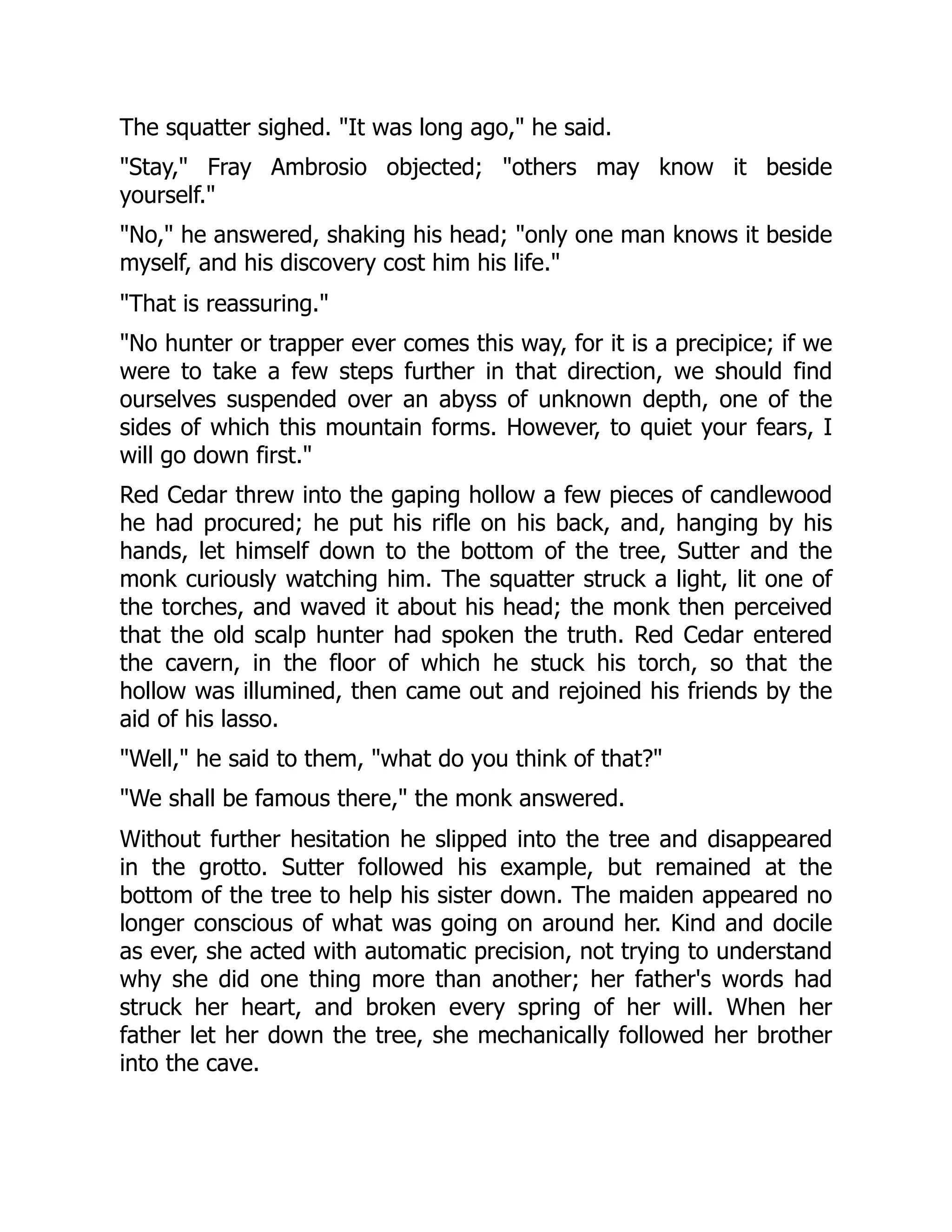 The squatter sighed. "It was long ago," he said.
"Stay," Fray Ambrosio objected; "others may know it beside
yourself."
"No," he answered, shaking his head; "only one man knows it beside
myself, and his discovery cost him his life."
"That is reassuring."
"No hunter or trapper ever comes this way, for it is a precipice; if we
were to take a few steps further in that direction, we should find
ourselves suspended over an abyss of unknown depth, one of the
sides of which this mountain forms. However, to quiet your fears, I
will go down first."
Red Cedar threw into the gaping hollow a few pieces of candlewood
he had procured; he put his rifle on his back, and, hanging by his
hands, let himself down to the bottom of the tree, Sutter and the
monk curiously watching him. The squatter struck a light, lit one of
the torches, and waved it about his head; the monk then perceived
that the old scalp hunter had spoken the truth. Red Cedar entered
the cavern, in the floor of which he stuck his torch, so that the
hollow was illumined, then came out and rejoined his friends by the
aid of his lasso.
"Well," he said to them, "what do you think of that?"
"We shall be famous there," the monk answered.
Without further hesitation he slipped into the tree and disappeared
in the grotto. Sutter followed his example, but remained at the
bottom of the tree to help his sister down. The maiden appeared no
longer conscious of what was going on around her. Kind and docile
as ever, she acted with automatic precision, not trying to understand
why she did one thing more than another; her father's words had
struck her heart, and broken every spring of her will. When her
father let her down the tree, she mechanically followed her brother
into the cave.
 