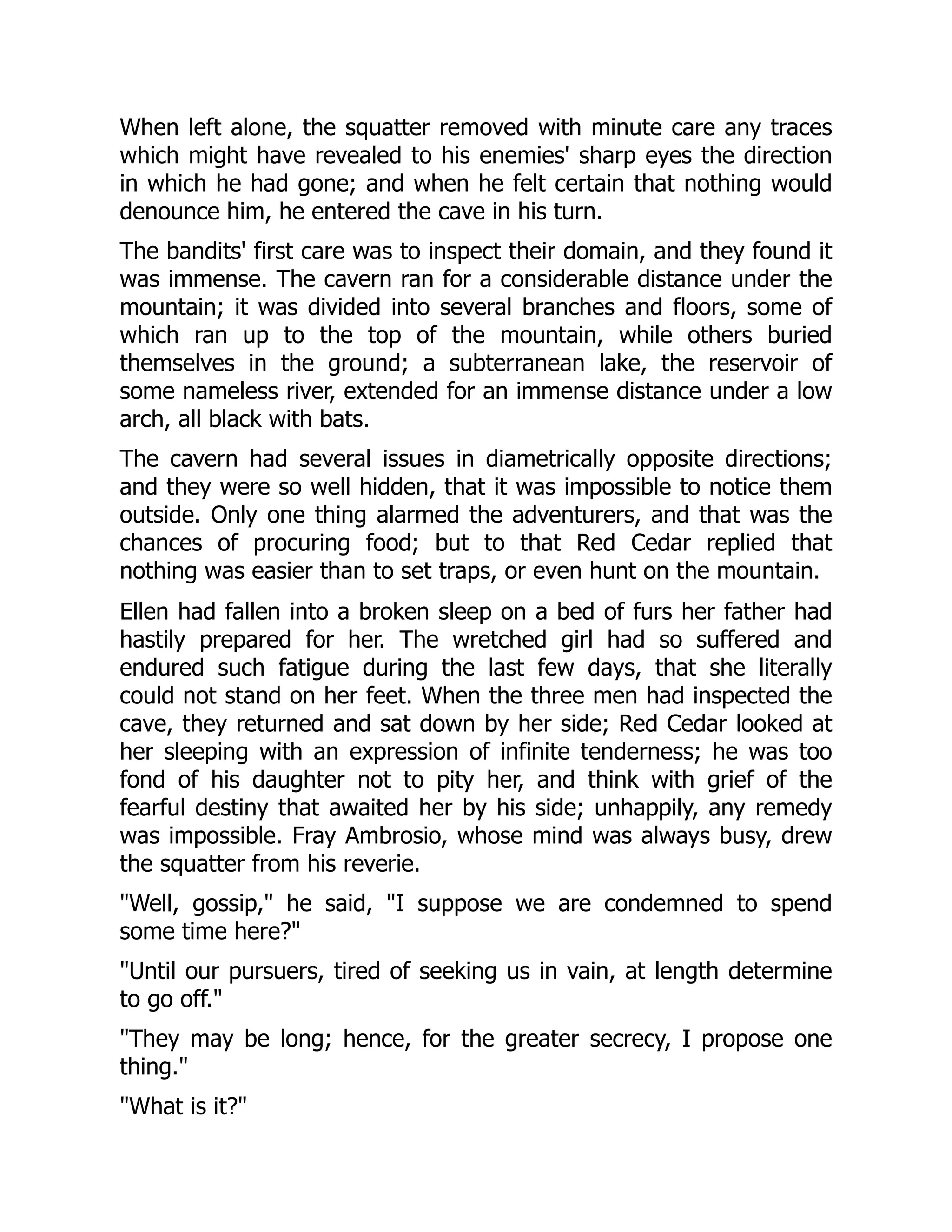 When left alone, the squatter removed with minute care any traces
which might have revealed to his enemies' sharp eyes the direction
in which he had gone; and when he felt certain that nothing would
denounce him, he entered the cave in his turn.
The bandits' first care was to inspect their domain, and they found it
was immense. The cavern ran for a considerable distance under the
mountain; it was divided into several branches and floors, some of
which ran up to the top of the mountain, while others buried
themselves in the ground; a subterranean lake, the reservoir of
some nameless river, extended for an immense distance under a low
arch, all black with bats.
The cavern had several issues in diametrically opposite directions;
and they were so well hidden, that it was impossible to notice them
outside. Only one thing alarmed the adventurers, and that was the
chances of procuring food; but to that Red Cedar replied that
nothing was easier than to set traps, or even hunt on the mountain.
Ellen had fallen into a broken sleep on a bed of furs her father had
hastily prepared for her. The wretched girl had so suffered and
endured such fatigue during the last few days, that she literally
could not stand on her feet. When the three men had inspected the
cave, they returned and sat down by her side; Red Cedar looked at
her sleeping with an expression of infinite tenderness; he was too
fond of his daughter not to pity her, and think with grief of the
fearful destiny that awaited her by his side; unhappily, any remedy
was impossible. Fray Ambrosio, whose mind was always busy, drew
the squatter from his reverie.
"Well, gossip," he said, "I suppose we are condemned to spend
some time here?"
"Until our pursuers, tired of seeking us in vain, at length determine
to go off."
"They may be long; hence, for the greater secrecy, I propose one
thing."
"What is it?"
 