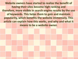 Website owners have started to realize the benefit of
        having their sites become high ranking and
therefore, more visible in search engine results by the use
    of keywords. This helps them to gain and maintain
 popularity, which benefits the website immensely. This
 article can explain how this works, and why and what it
               means to be a website owner.
 