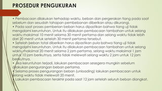 PROSEDUR PENGUKURAN
• Pembacaan dilakukan terhadap waktu, beban dan pergerakan tiang pada saat
sebelum dan sesudah tahapan pembebanan diberikan atau dikurangi.
• Pada saat proses pemberian beban harus dipastikan bahwa tiang uji tidak
mengalami keruntuhan. Untuk itu dilakukan pembacaan tambahan untuk selang
waktu maksimal 10 menit selama 30 menit pertama dan selang waktu tidak lebih
dari 20 menit untuk setelah 30 menit pertama tersebut.
• Setelah beban total diberikan harus dipastikan pula bahwa tiang uji tidak
mengalami keruntuhan. Untuk itu dilakukan pembacaan tambahan untuk selang
waktu maksimal 20 menit selama 2 jam pertama, selang waktu maksimal 1 jam
untuk 10 jam berikutnya, serta tidak melewati selang waktu 2 jam untuk 12 jam
berikutnya.
• Jika keruntuhan terjadi, lakukan pembacaan sesegera mungkin sebelum
dilakukan pengurangan beban pertama.
• Selama proses pengurangan beban (unloading) lakukan pembacaan untuk
selang waktu tidak melewati 20 menit.
• Lakukan pembacaan terakhir pada saat 12 jam setelah seluruh beban diangkat.
 