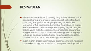 KESIMPULAN
 Uji Pembebanan Statik (Loading Test) yaitu suatu tes untuk
pondasi tiang pancang untuk mengecek kekuatan tiang
pancang. Pengujian ini sangat penting dilaksanakan
terutama untuk bangunan bertingkat tinggi karena dapat
memprediksikan penurunan pondasi yang terjadi dengan
beban yang ada. Setelah mengetahui besar penurunan
yang ada maka dapat diketahui penanganan yang tepat
terhadap pondasi tersebut agar tidak terjadi kegagalan
konstruksi dalam masa layan bangunan tersebut.
 maaf materi presentasi ini keluar dari materi Teknik Pondasi I
karena kekurangpahaman kami mengenai teknik pondasi I.
 