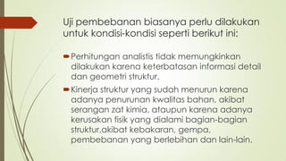 Uji pembebanan biasanya perlu dilakukan
untuk kondisi-kondisi seperti berikut ini:
Perhitungan analistis tidak memungkinkan
dilakukan karena keterbatasan informasi detail
dan geometri struktur.
Kinerja struktur yang sudah menurun karena
adanya penurunan kwalitas bahan, akibat
serangan zat kimia, ataupun karena adanya
kerusakan fisik yang dialami bagian-bagian
struktur,akibat kebakaran, gempa,
pembebanan yang berlebihan dan lain-lain.
 