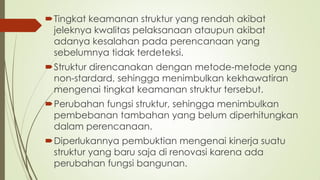 Tingkat keamanan struktur yang rendah akibat
jeleknya kwalitas pelaksanaan ataupun akibat
adanya kesalahan pada perencanaan yang
sebelumnya tidak terdeteksi.
Struktur direncanakan dengan metode-metode yang
non-stardard, sehingga menimbulkan kekhawatiran
mengenai tingkat keamanan struktur tersebut.
Perubahan fungsi struktur, sehingga menimbulkan
pembebanan tambahan yang belum diperhitungkan
dalam perencanaan.
Diperlukannya pembuktian mengenai kinerja suatu
struktur yang baru saja di renovasi karena ada
perubahan fungsi bangunan.
 