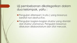 Uji pembebanan dikategorikan dalam
dua kelompok, yaitu :
Pengujian ditempat ( in.situ ) yang biasanya
bersifat non-destructive.
Pengujian bagian-bagian struktur yang diambil
dari struktur utamanya. Pengujian biasanya
dilakukan dilaboratorium dan sifat merusak.
 