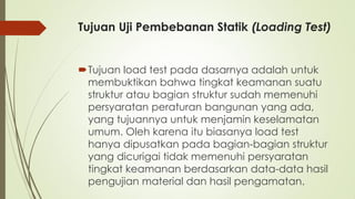Tujuan Uji Pembebanan Statik (Loading Test)
Tujuan load test pada dasarnya adalah untuk
membuktikan bahwa tingkat keamanan suatu
struktur atau bagian struktur sudah memenuhi
persyaratan peraturan bangunan yang ada,
yang tujuannya untuk menjamin keselamatan
umum. Oleh karena itu biasanya load test
hanya dipusatkan pada bagian-bagian struktur
yang dicurigai tidak memenuhi persyaratan
tingkat keamanan berdasarkan data-data hasil
pengujian material dan hasil pengamatan.
 