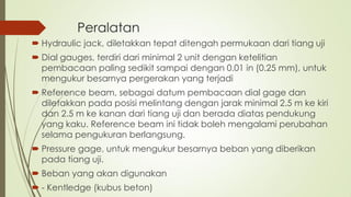 Peralatan
 Hydraulic jack, diletakkan tepat ditengah permukaan dari tiang uji
 Dial gauges, terdiri dari minimal 2 unit dengan ketelitian
pembacaan paling sedikit sampai dengan 0.01 in (0.25 mm), untuk
mengukur besarnya pergerakan yang terjadi
 Reference beam, sebagai datum pembacaan dial gage dan
diletakkan pada posisi melintang dengan jarak minimal 2.5 m ke kiri
dan 2.5 m ke kanan dari tiang uji dan berada diatas pendukung
yang kaku. Reference beam ini tidak boleh mengalami perubahan
selama pengukuran berlangsung.
 Pressure gage, untuk mengukur besarnya beban yang diberikan
pada tiang uji.
 Beban yang akan digunakan
 - Kentledge (kubus beton)
 
