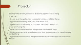 Prosedur
dalam praktek biasanya dilakukan dua cara uji pembebanan tiang
a. Test Pile
Desain awal tiang dilakukan berdasarkan data penyelidikan tanah.
Uji pembebanan tiang dilakukan untuk desain akhir.
Uji pembebanan dilakukan hingga tiang mengalami keruntuhan.
b. Test on Working Pile
Dilakukan apabila sudah ada pengalaman desain sebelumnya.
Dilakukan secara acak terhadap pondasi tiang untuk mengetahui kapasitas desain
pondasi tiang
Uji pembebanan dilakukan dengan memberikan beban hingga 200% dari beban
rencana.
 