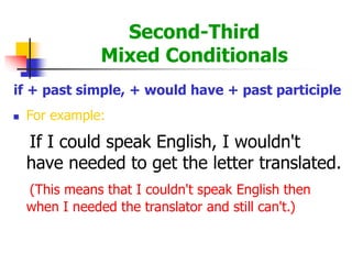 Second-Third
Mixed Conditionals
if + past simple, + would have + past participle
 For example:
If I could speak English, I wouldn't
have needed to get the letter translated.
(This means that I couldn't speak English then
when I needed the translator and still can't.)
 