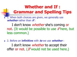 Whether and If :
Grammar and Spelling Tips
 1. When both choices are given, we generally use
whether rather than if :
I don't know whether she's coming or
not. (It would be possible to use if here, but
less common.)
 2. Before an infinitive with to we use whether :
I don't know whether to accept their
offer or not. (If would not be used here.)
 