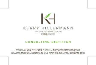 MOBILE: 082 414 7588 • EMAIL: kerry@hillermann.co.za
GILLITTS MEDICAL CENTRE, 15 OLD MAIN RD, GILLITTS, DURBAN, 3610
C O N S U LT I N G D I E T I T I A N
K E R R Y H I L L E R M A N N
BSC DIET, PG DIP DIET (UKZN)
PR NO. 0525189
 