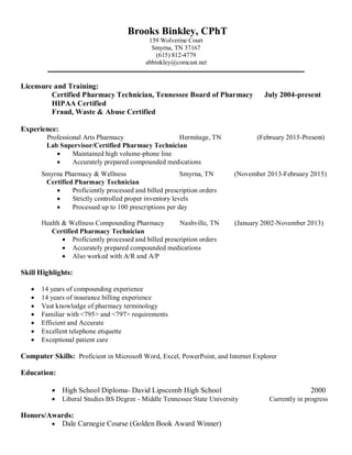 Brooks Binkley, CPhT
159 Wolverine Court
Smyrna, TN 37167
(615) 812-4779
abbinkley@comcast.net
Licensure and Training:
Certified Pharmacy Technician, Tennessee Board of Pharmacy July 2004-present
HIPAA Certified
Fraud, Waste & Abuse Certified
Experience:
Professional Arts Pharmacy Hermitage, TN (February 2015-Present)
Lab Supervisor/Certified Pharmacy Technician
 Maintained high volume-phone line
 Accurately prepared compounded medications
Smyrna Pharmacy & Wellness Smyrna, TN (November 2013-February 2015)
Certified Pharmacy Technician
 Proficiently processed and billed prescription orders
 Strictly controlled proper inventory levels
 Processed up to 100 prescriptions per day
Health & Wellness Compounding Pharmacy Nashville, TN (January 2002-November 2013)
Certified Pharmacy Technician
 Proficiently processed and billed prescription orders
 Accurately prepared compounded medications
 Also worked with A/R and A/P
Skill Highlights:
 14 years of compounding experience
 14 years of insurance billing experience
 Vast knowledge of pharmacy terminology
 Familiar with <795> and <797> requirements
 Efficient and Accurate
 Excellent telephone etiquette
 Exceptional patient care
Computer Skills: Proficient in Microsoft Word, Excel, PowerPoint, and Internet Explorer
Education:
 High School Diploma- David Lipscomb High School 2000
 Liberal Studies BS Degree - Middle Tennessee State University Currently in progress
Honors/Awards:
 Dale Carnegie Course (Golden Book Award Winner)
 