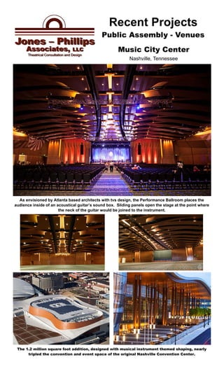 Public Assembly - Venues
Recent Projects
The 1.2 million square foot addition, designed with musical instrument themed shaping, nearly
tripled the convention and event space of the original Nashville Convention Center.
Music City Center
Nashville, Tennessee
As envisioned by Atlanta based architects with tvs design, the Performance Ballroom places the
audience inside of an acoustical guitar’s sound box. Sliding panels open the stage at the point where
the neck of the guitar would be joined to the instrument.
 