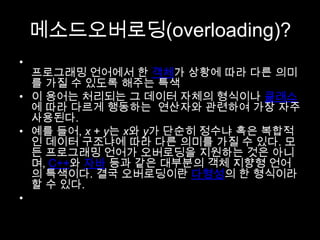 메소드오버로딩(overloading)?
•
  프로그래밍 언어에서 한 객체가 상황에 따라 다른 의미
  를 가질 수 있도록 해주는 특색
• 이 용어는 처리되는 그 데이터 자체의 형식이나 클래스
  에 따라 다르게 행동하는 연산자와 관련하여 가장 자주
  사용된다.
• 예를 들어, x + y는 x와 y가 단순히 정수냐 혹은 복합적
  인 데이터 구조냐에 따라 다른 의미를 가질 수 있다. 모
  든 프로그래밍 언어가 오버로딩을 지원하는 것은 아니
  며, C++와 자바 등과 같은 대부분의 객체 지향형 언어
  의 특색이다. 결국 오버로딩이란 다형성의 한 형식이라
  할 수 있다.
•
 