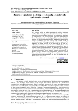 TELKOMNIKA Telecommunication Computing Electronics and Control
Vol. 21, No. 3, June 2023, pp. 702~710
ISSN: 1693-6930, DOI: 10.12928/TELKOMNIKA.v21i3.24058  702
Journal homepage: http://telkomnika.uad.ac.id
Results of simulation modeling of technical parameters of a
multiservice network
Alevtina Aleksandrovna Muradova, Dilbar Turgunovna Normatova
Department of Telecommunication Engineering, Tashkent University of Information Technologies named after Muhammad Al-Khwarizmi,
Tashkent, Uzbekistan
Article Info ABSTRACT
Article history:
Received May 26, 2022
Revised Oct 26, 2022
Accepted Nov 12, 2022
In a scientific article, the authors presented the results of simulation
modeling of the technical parameters of a multiservice network. As a model
of a multiservice communication network for the computational experiment,
the model proposed in the previous scientific publications of the author was
chosen. The selected model uses the Laplase-Stilles transform. Simulation
modeling was carried out using the technical parameters of the multiservice
network’s availability factor and network load. Scientific results of
experimental research work are given in the form of tables. Relations of the
probability of betime servicing of an application on the load of a
multiservice communication network for various availability factors and the
probability of untimely service of an application on the availability factor for
numerous network loadings are obtained. The character of the distribution of
costs necessary for the implementation of solutions for different categories
of technical operation is shown. Scientific research on determining the
objective function’s minimum value is presented in graphs and diagrams.
The results of simulation modeling of the technical parameters of
multiservice networks are presented in the form of diagrams using the
Matlab software environment.
Keywords:
Computational experiment
Dependence of the probability
Laplace-Stielles transform
Multiservice communication
network
Queuing model
Technical parameters
This is an open access article under the CC BY-SA license.
Corresponding Author:
Alevtina Aleksandrovna Muradova
Department of Telecommunication Engineering
Tashkent University of Information Technologies named after Muhammad Al-Khwarizmi
108 Amir Temur Prospect, Tashkent City, 100200, The Republic of Uzbekistan
Email: a.muradova1982@inbox.ru
1. INTRODUCTION
The author’s scientific articles present the developed model of a multiservice communication
network. This developed model allows you to analyze the technical parameters of a multiservice
communication network from the point of view of a systematic approach. In this model, network components
are presented as several separate subsystems, which are independent levels. Levels perform certain functions
in batch mode with a given quality of service. The authors substantiate the expediency of determining the
technical parameters of an info-communication network based on a systematic approach, taking into account
the reliability of each network level. The scientific novelty of this work lies in the fact that using the previous
works of the author, it is proposed to solve the problem of studying the technical parameters of multiservice
communication networks using system analysis and using the Matlab software environment [1]-[3].
In Muradova [4], a model is proposed that allows, from a systemic point of view, to investigate the
reliability indicators of an info-communication network (ICN) with a distributed structure, the essence of
which is to represent the components of the ICN as subsystems that are independent levels and perform
specific functions in batch mode with a given quality of service. The paper substantiates the expediency of
 