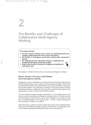 Cheminais-Ch-02:Cheminais-Ch-02.qxp

9/22/2008

5:47 PM

Page 23

2
The Benefits and Challenges of
Collaborative Multi-Agency
Working
This chapter describes:

• The latest research findings on how schools are implementing ECM and
engaging collaboratively with other services and agencies

• The benefits of multi-agency partnership working within educational
settings
• The challenges faced by educational settings in establishing and
developing multi-agency partnership working
• Positive ways forward in meeting the challenges and building the
multi-agency team

This chapter is suitable for those who are researching multi-agency working.

Recent research into Every Child Matters
and multi-agency working
Engagement in Every Child Matters is necessary because the intrinsic links between
the educational setting, services, agencies and the community help to improve the
educational achievement, the health and the social choices of children, young people and their families. The government continues to encourage schools and other
educational settings to collaborate with each other and with outside agencies and
organizations, in order to deliver the five ECM outcomes.
One local authority strategic manager commented in a recent NFER report on the
value of social care professionals working in extended schools: ‘ECM has been the
tool that people can identify with and say, well, although I sit in health or social
care, or extended schools, I have a part to play … and it is actually coming from
the Government’ (Wilkin et al., 2008: 9).
There have been a number of research studies and surveys on the implementation
of the Every Child Matters agenda in schools, and how they are responding to the
need for greater partnership working with other services and agencies.

 