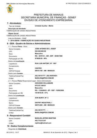 Perguntas de Viabilidade
10 - Dados Complementares
mjefres@hotmail.comE-Mail:
493.718.512-87CPF:
MARLON JEFRES MARTINSNome Completo:
9 - Responsável Contábil
MARLON@IPES.COM.BRE-Mail:
(92) 36151777 - -Telefone/Celular/Fax:
Dados para Contato
69075-000 - AM - MANAUSCEP/UF/Cidade:
DISTRIT INDUSTRIAL IBairro:
Complemento:
AVN BURITI, Nº: 5Logradouro:
Dados de Localização
1014616.95 - 51%Participação em R$:
RG - 133928433 - SP - SSP - 16/06/2009Documento:
MasculinoSexo:
076.337.368-01CPF:
GIOVANNI CELLAMARENome Completo:
2.1 - Pessoa Responsável Legal - Sócio-AdministradorFisica
MARLON@IPES.COM.BRE-Mail:
(92) 36151777 - (92) 94293429 -Telefone/Celular/Fax:
Dados para Contato
69010-100 - AM - MANAUSCEP/UF/Cidade:
CENTROBairro:
Complemento:
RUA LUIS ANTONY, Nº: 1067Logradouro:
Dados de Localização
974828.05 - 49%Participação em R$:
RG - 3070131 - AM - SSP - 30/08/1980Documento:
MasculinoSexo:
052.528.902-00CPF:
JOSE AFONSO DE L ASSEFNome Completo:
1.1 - Pessoa - SócioFisica
8 - QSA - Quadro de Sócios e Administradores
1 - 2014-200/00 - FABRICAÇÃO DE GASES INDUSTRIAIS
Lista de Atividade - CNAE
FABRICAÇÃO DE GASES INDUSTRIAIS
Objeto Social:
FABRICAÇÃO DE GASES INDUSTRIAIS
Descrição da Atividade:
Unidade Auxiliar - MatrizTipo de Unidade:
7 - Atividade(s)
DIVISÃO DE ATENDIMENTO EMPRESARIAL
SECRETARIA MUNICIPAL DE FINANÇAS - SEMEF
PREFEITURA DE MANAUS
Nº PROTOCOLO: 25241231649/2012BIM | Boletim de Informações Mercantis
MANAUS, 06 de Dezembro de 2012 - Página de2 306/12/2012 - 18:37
 