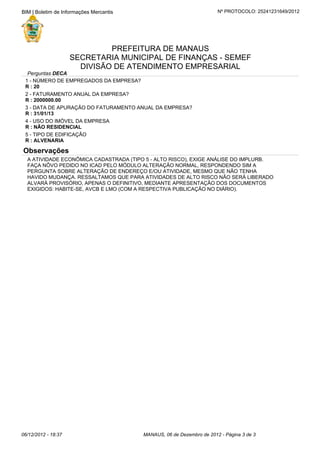 A ATIVIDADE ECONÔMICA CADASTRADA (TIPO 5 - ALTO RISCO), EXIGE ANÁLISE DO IMPLURB.
FAÇA NÔVO PEDIDO NO ICAD PELO MÓDULO ALTERAÇÃO NORMAL, RESPONDENDO SIM A
PERGUNTA SOBRE ALTERAÇÃO DE ENDEREÇO E/OU ATIVIDADE, MESMO QUE NÃO TENHA
HAVIDO MUDANÇA. RESSALTAMOS QUE PARA ATIVIDADES DE ALTO RISCO NÃO SERÁ LIBERADO
ALVARÁ PROVISÓRIO, APENAS O DEFINITIVO, MEDIANTE APRESENTAÇÃO DOS DOCUMENTOS
EXIGIDOS: HABITE-SE, AVCB E LMO (COM A RESPECTIVA PUBLICAÇÃO NO DIÁRIO).
Observações
5 - TIPO DE EDIFICAÇÃO
R : ALVENARIA
4 - USO DO IMÓVEL DA EMPRESA
R : NÃO RESIDENCIAL
3 - DATA DE APURAÇÃO DO FATURAMENTO ANUAL DA EMPRESA?
R : 31/01/13
2 - FATURAMENTO ANUAL DA EMPRESA?
R : 2000000.00
1 - NÚMERO DE EMPREGADOS DA EMPRESA?
R : 20
Perguntas DECA
DIVISÃO DE ATENDIMENTO EMPRESARIAL
SECRETARIA MUNICIPAL DE FINANÇAS - SEMEF
PREFEITURA DE MANAUS
Nº PROTOCOLO: 25241231649/2012BIM | Boletim de Informações Mercantis
MANAUS, 06 de Dezembro de 2012 - Página de3 306/12/2012 - 18:37
 