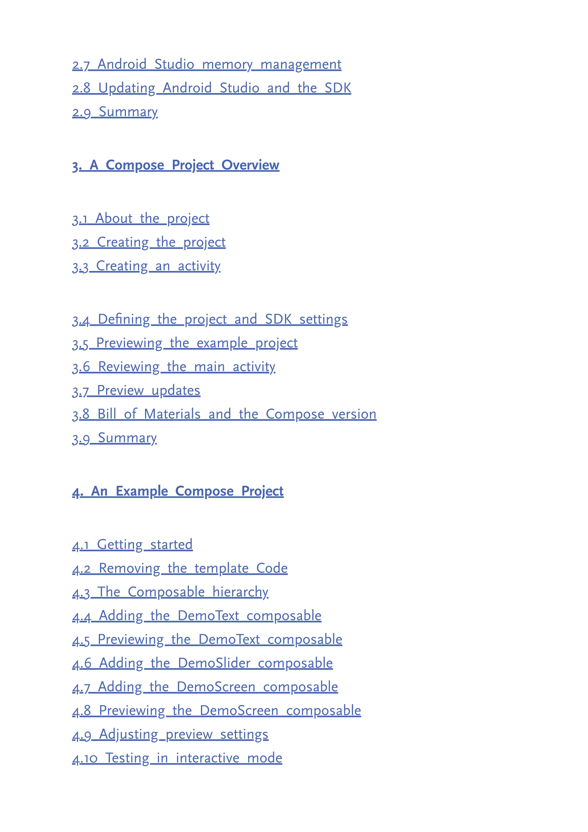 2.7 Android Studio memory management 2.8 Updating Android Studio and the SDK 2.9 Summary 3. A Compose Project Overview 3.1 About the project 3.2 Creating the project 3.3 Creating an activity 3.4 Defining the project and SDK settings 3.5 Previewing the example project 3.6 Reviewing the main activity 3.7 Preview updates 3.8 Bill of Materials and the Compose version 3.9 Summary 4. An Example Compose Project 4.1 Getting started 4.2 Removing the template Code 4.3 The Composable hierarchy 4.4 Adding the DemoText composable 4.5 Previewing the DemoText composable 4.6 Adding the DemoSlider composable 4.7 Adding the DemoScreen composable 4.8 Previewing the DemoScreen composable 4.9 Adjusting preview settings 4.10 Testing in interactive mode 
