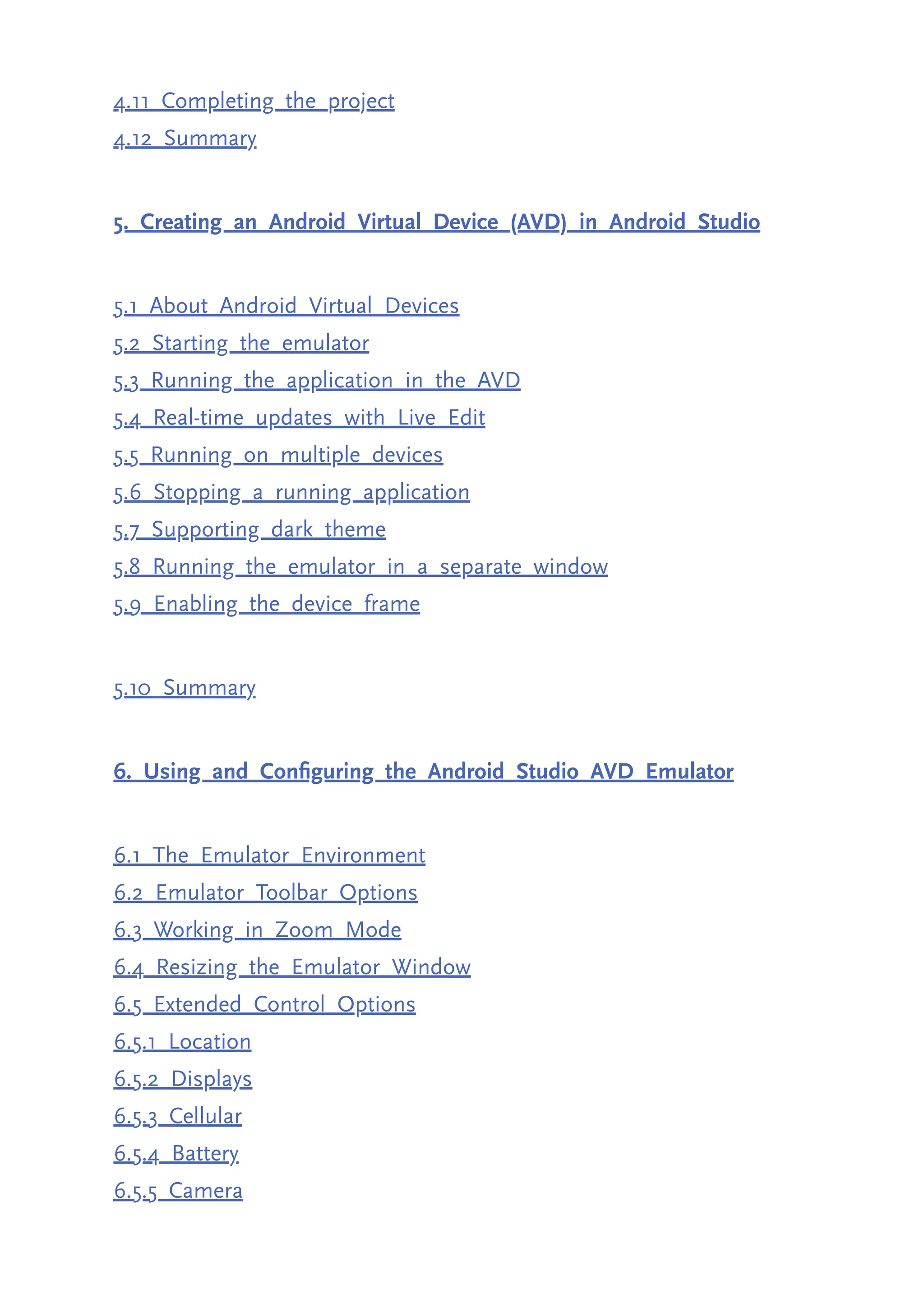 4.11 Completing the project 4.12 Summary 5. Creating an Android Virtual Device (AVD) in Android Studio 5.1 About Android Virtual Devices 5.2 Starting the emulator 5.3 Running the application in the AVD 5.4 Real-time updates with Live Edit 5.5 Running on multiple devices 5.6 Stopping a running application 5.7 Supporting dark theme 5.8 Running the emulator in a separate window 5.9 Enabling the device frame 5.10 Summary 6. Using and Configuring the Android Studio AVD Emulator 6.1 The Emulator Environment 6.2 Emulator Toolbar Options 6.3 Working in Zoom Mode 6.4 Resizing the Emulator Window 6.5 Extended Control Options 6.5.1 Location 6.5.2 Displays 6.5.3 Cellular 6.5.4 Battery 6.5.5 Camera 