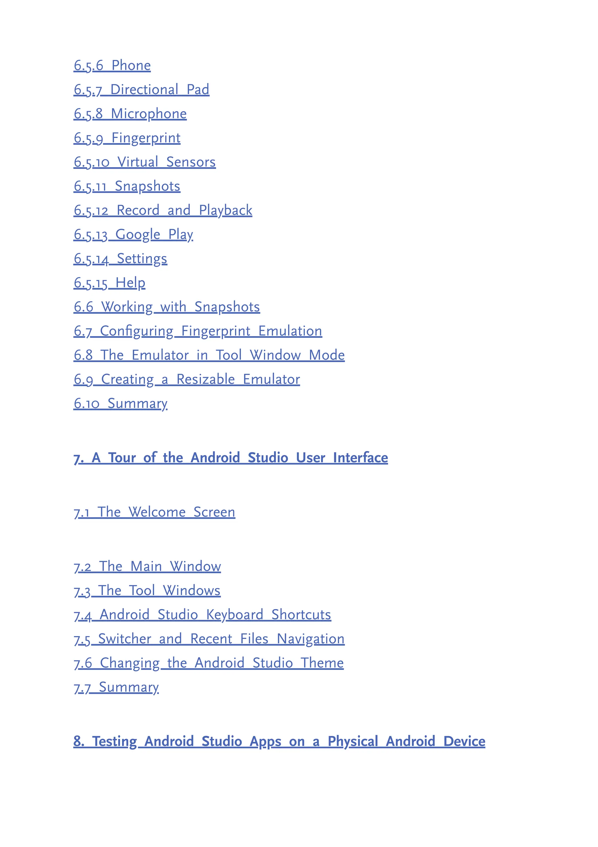 6.5.6 Phone 6.5.7 Directional Pad 6.5.8 Microphone 6.5.9 Fingerprint 6.5.10 Virtual Sensors 6.5.11 Snapshots 6.5.12 Record and Playback 6.5.13 Google Play 6.5.14 Settings 6.5.15 Help 6.6 Working with Snapshots 6.7 Configuring Fingerprint Emulation 6.8 The Emulator in Tool Window Mode 6.9 Creating a Resizable Emulator 6.10 Summary 7. A Tour of the Android Studio User Interface 7.1 The Welcome Screen 7.2 The Main Window 7.3 The Tool Windows 7.4 Android Studio Keyboard Shortcuts 7.5 Switcher and Recent Files Navigation 7.6 Changing the Android Studio Theme 7.7 Summary 8. Testing Android Studio Apps on a Physical Android Device 