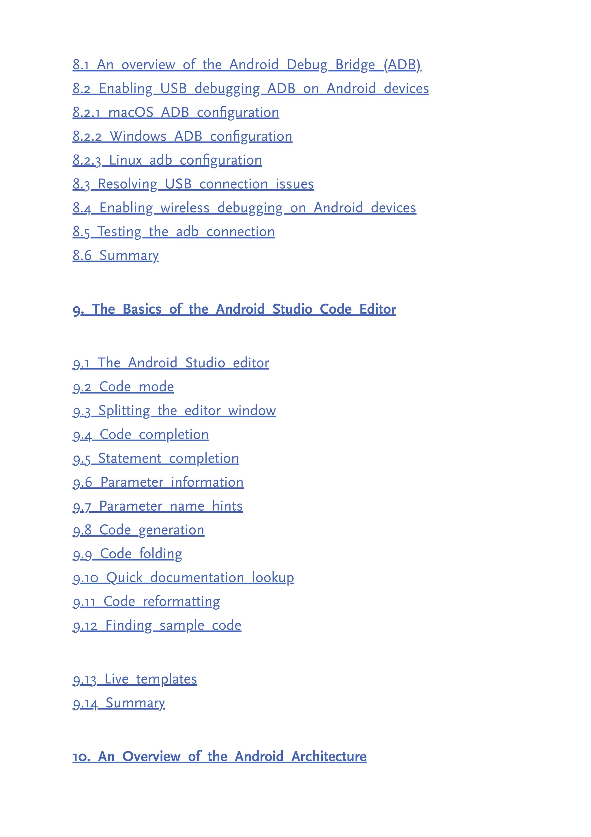 8.1 An overview of the Android Debug Bridge (ADB) 8.2 Enabling USB debugging ADB on Android devices 8.2.1 macOS ADB configuration 8.2.2 Windows ADB configuration 8.2.3 Linux adb configuration 8.3 Resolving USB connection issues 8.4 Enabling wireless debugging on Android devices 8.5 Testing the adb connection 8.6 Summary 9. The Basics of the Android Studio Code Editor 9.1 The Android Studio editor 9.2 Code mode 9.3 Splitting the editor window 9.4 Code completion 9.5 Statement completion 9.6 Parameter information 9.7 Parameter name hints 9.8 Code generation 9.9 Code folding 9.10 Quick documentation lookup 9.11 Code reformatting 9.12 Finding sample code 9.13 Live templates 9.14 Summary 10. An Overview of the Android Architecture 