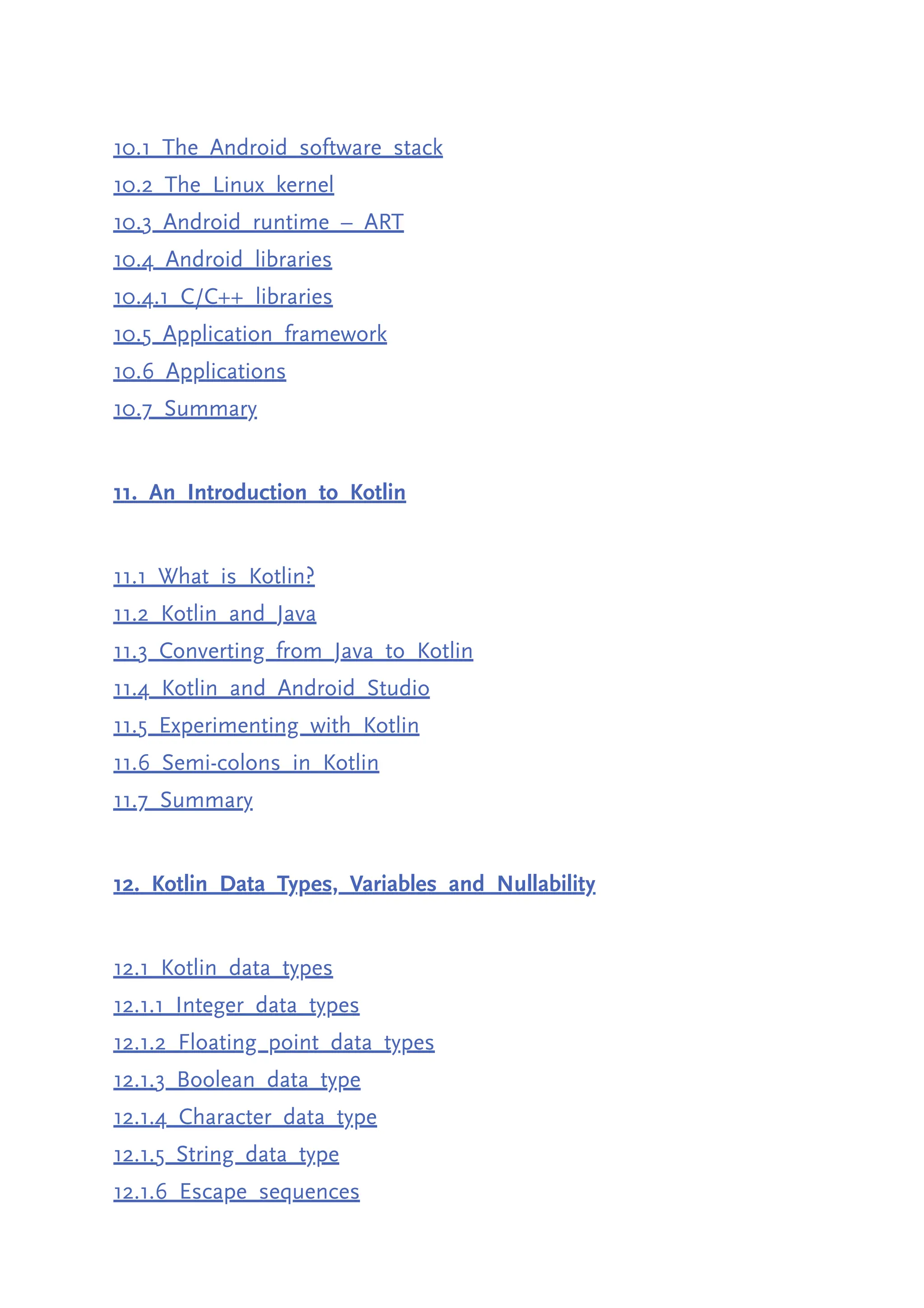 10.1 The Android software stack 10.2 The Linux kernel 10.3 Android runtime – ART 10.4 Android libraries 10.4.1 C/C++ libraries 10.5 Application framework 10.6 Applications 10.7 Summary 11. An Introduction to Kotlin 11.1 What is Kotlin? 11.2 Kotlin and Java 11.3 Converting from Java to Kotlin 11.4 Kotlin and Android Studio 11.5 Experimenting with Kotlin 11.6 Semi-colons in Kotlin 11.7 Summary 12. Kotlin Data Types, Variables and Nullability 12.1 Kotlin data types 12.1.1 Integer data types 12.1.2 Floating point data types 12.1.3 Boolean data type 12.1.4 Character data type 12.1.5 String data type 12.1.6 Escape sequences 