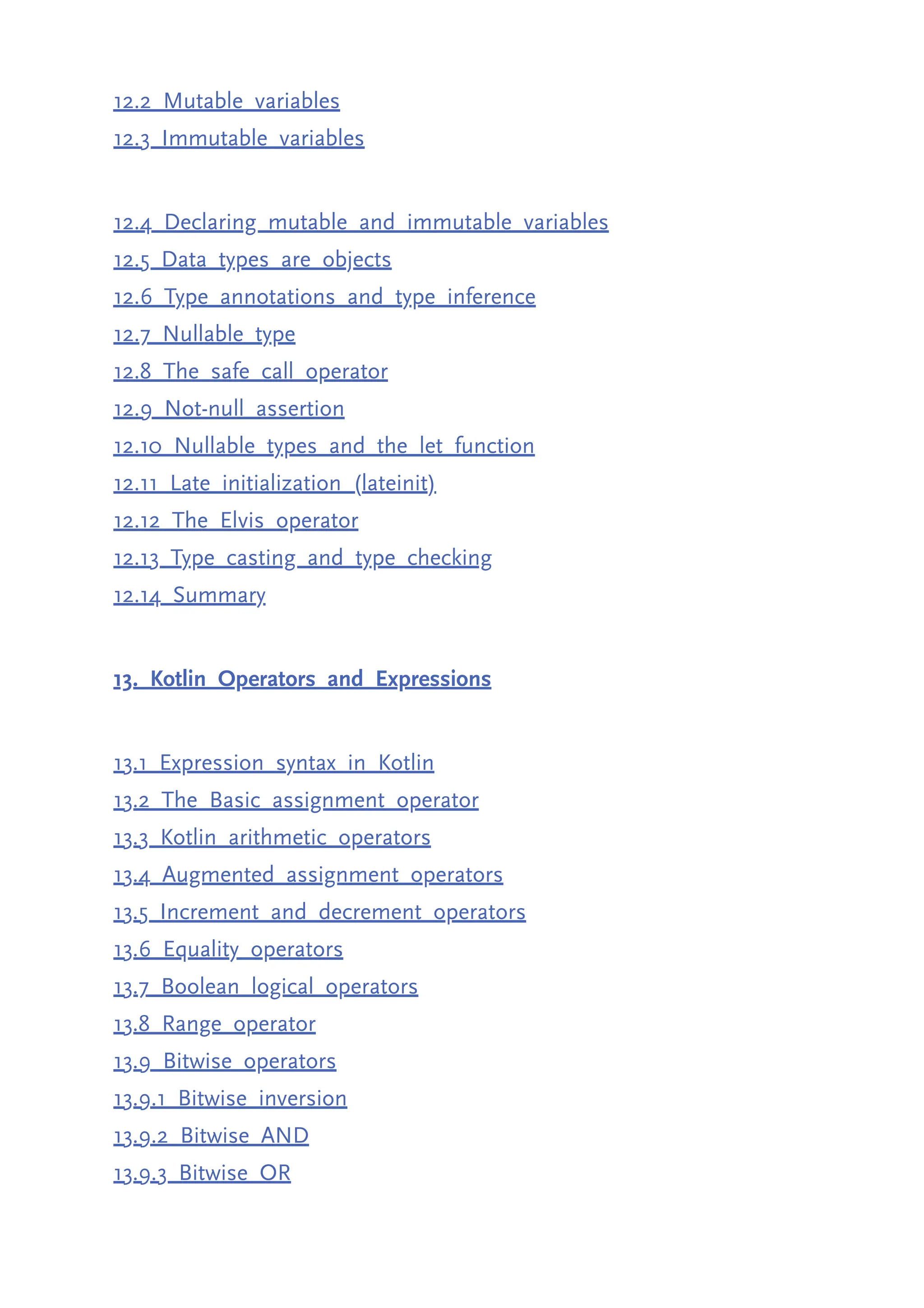 12.2 Mutable variables 12.3 Immutable variables 12.4 Declaring mutable and immutable variables 12.5 Data types are objects 12.6 Type annotations and type inference 12.7 Nullable type 12.8 The safe call operator 12.9 Not-null assertion 12.10 Nullable types and the let function 12.11 Late initialization (lateinit) 12.12 The Elvis operator 12.13 Type casting and type checking 12.14 Summary 13. Kotlin Operators and Expressions 13.1 Expression syntax in Kotlin 13.2 The Basic assignment operator 13.3 Kotlin arithmetic operators 13.4 Augmented assignment operators 13.5 Increment and decrement operators 13.6 Equality operators 13.7 Boolean logical operators 13.8 Range operator 13.9 Bitwise operators 13.9.1 Bitwise inversion 13.9.2 Bitwise AND 13.9.3 Bitwise OR 