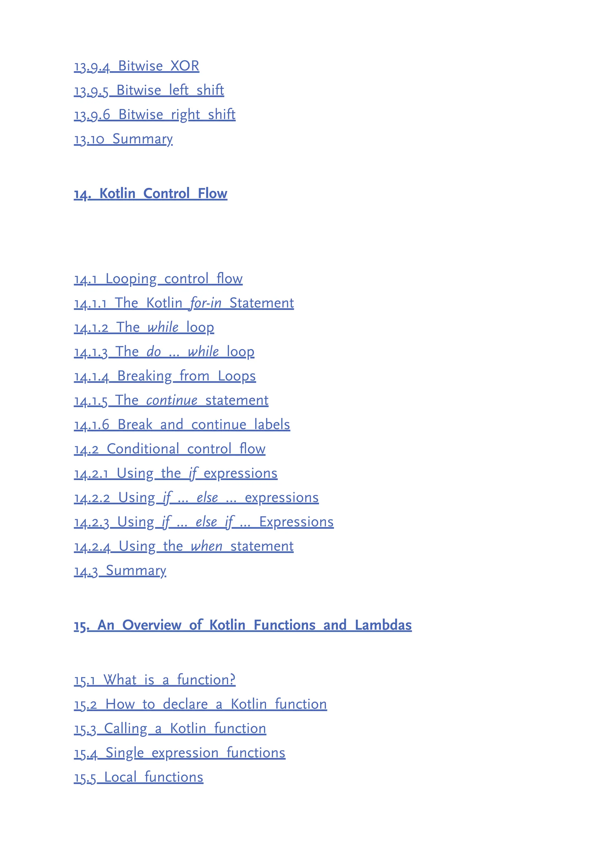 13.9.4 Bitwise XOR 13.9.5 Bitwise left shift 13.9.6 Bitwise right shift 13.10 Summary 14. Kotlin Control Flow 14.1 Looping control flow 14.1.1 The Kotlin for-in Statement 14.1.2 The while loop 14.1.3 The do ... while loop 14.1.4 Breaking from Loops 14.1.5 The continue statement 14.1.6 Break and continue labels 14.2 Conditional control flow 14.2.1 Using the if expressions 14.2.2 Using if ... else … expressions 14.2.3 Using if ... else if ... Expressions 14.2.4 Using the when statement 14.3 Summary 15. An Overview of Kotlin Functions and Lambdas 15.1 What is a function? 15.2 How to declare a Kotlin function 15.3 Calling a Kotlin function 15.4 Single expression functions 15.5 Local functions 