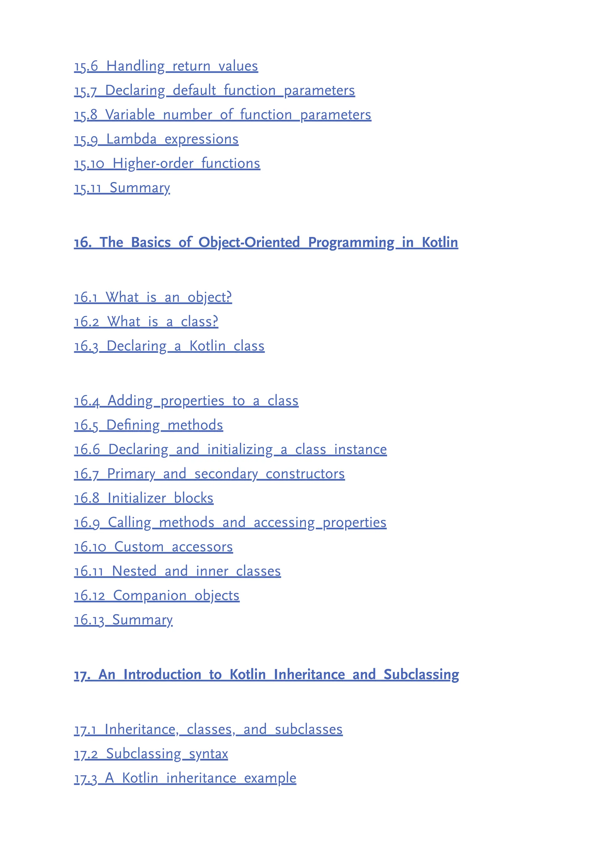 15.6 Handling return values 15.7 Declaring default function parameters 15.8 Variable number of function parameters 15.9 Lambda expressions 15.10 Higher-order functions 15.11 Summary 16. The Basics of Object-Oriented Programming in Kotlin 16.1 What is an object? 16.2 What is a class? 16.3 Declaring a Kotlin class 16.4 Adding properties to a class 16.5 Defining methods 16.6 Declaring and initializing a class instance 16.7 Primary and secondary constructors 16.8 Initializer blocks 16.9 Calling methods and accessing properties 16.10 Custom accessors 16.11 Nested and inner classes 16.12 Companion objects 16.13 Summary 17. An Introduction to Kotlin Inheritance and Subclassing 17.1 Inheritance, classes, and subclasses 17.2 Subclassing syntax 17.3 A Kotlin inheritance example 