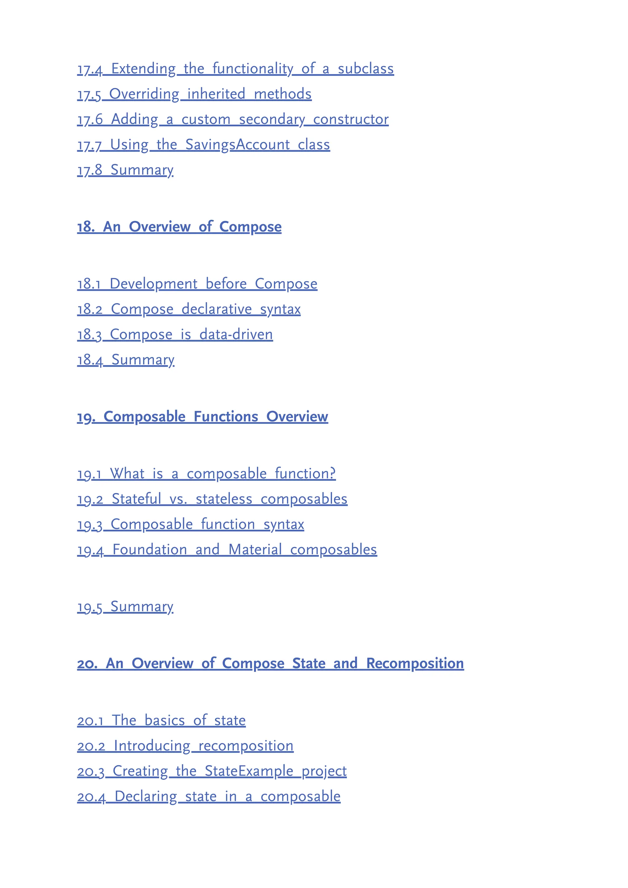 17.4 Extending the functionality of a subclass 17.5 Overriding inherited methods 17.6 Adding a custom secondary constructor 17.7 Using the SavingsAccount class 17.8 Summary 18. An Overview of Compose 18.1 Development before Compose 18.2 Compose declarative syntax 18.3 Compose is data-driven 18.4 Summary 19. Composable Functions Overview 19.1 What is a composable function? 19.2 Stateful vs. stateless composables 19.3 Composable function syntax 19.4 Foundation and Material composables 19.5 Summary 20. An Overview of Compose State and Recomposition 20.1 The basics of state 20.2 Introducing recomposition 20.3 Creating the StateExample project 20.4 Declaring state in a composable 