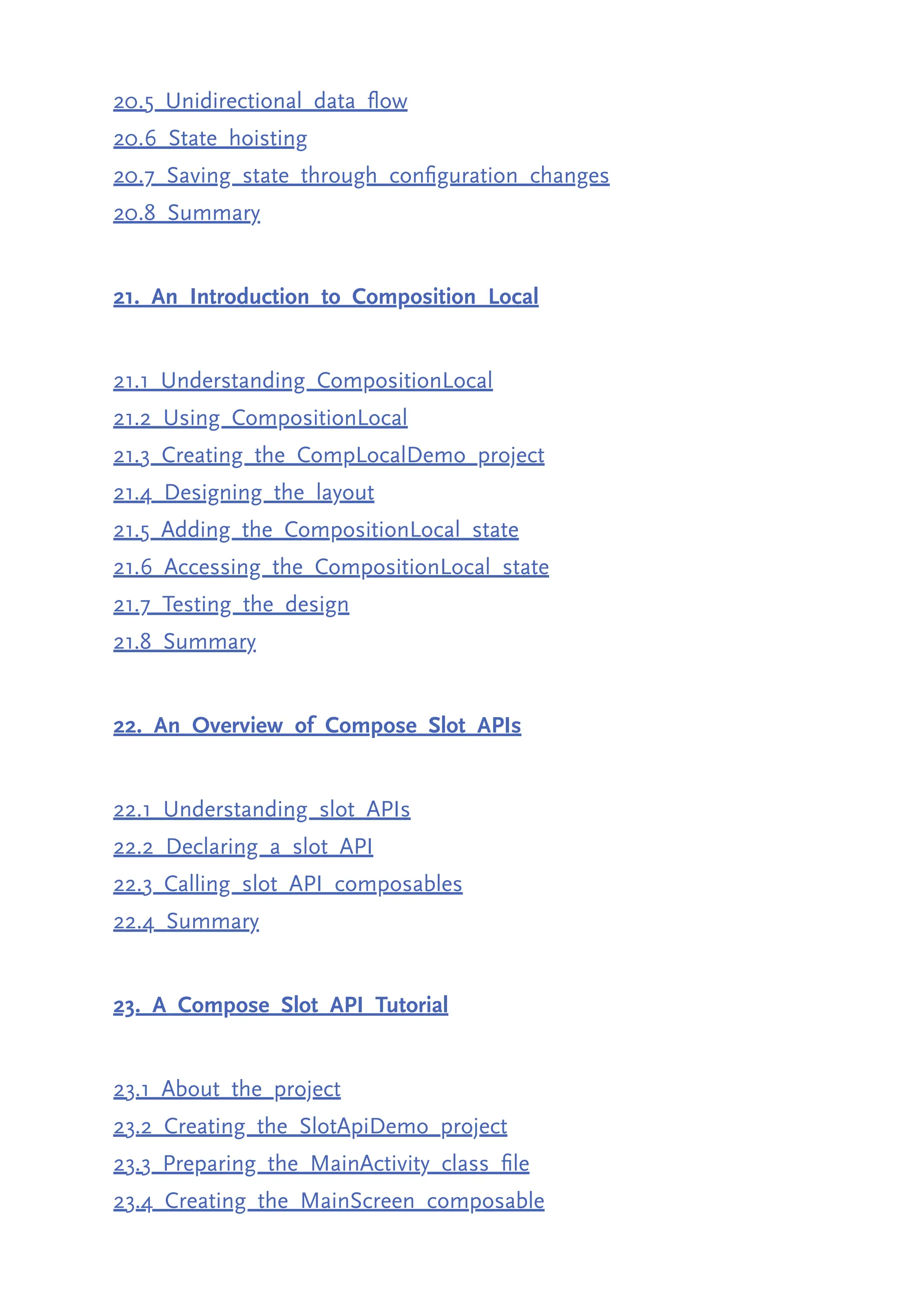 20.5 Unidirectional data flow 20.6 State hoisting 20.7 Saving state through configuration changes 20.8 Summary 21. An Introduction to Composition Local 21.1 Understanding CompositionLocal 21.2 Using CompositionLocal 21.3 Creating the CompLocalDemo project 21.4 Designing the layout 21.5 Adding the CompositionLocal state 21.6 Accessing the CompositionLocal state 21.7 Testing the design 21.8 Summary 22. An Overview of Compose Slot APIs 22.1 Understanding slot APIs 22.2 Declaring a slot API 22.3 Calling slot API composables 22.4 Summary 23. A Compose Slot API Tutorial 23.1 About the project 23.2 Creating the SlotApiDemo project 23.3 Preparing the MainActivity class file 23.4 Creating the MainScreen composable 