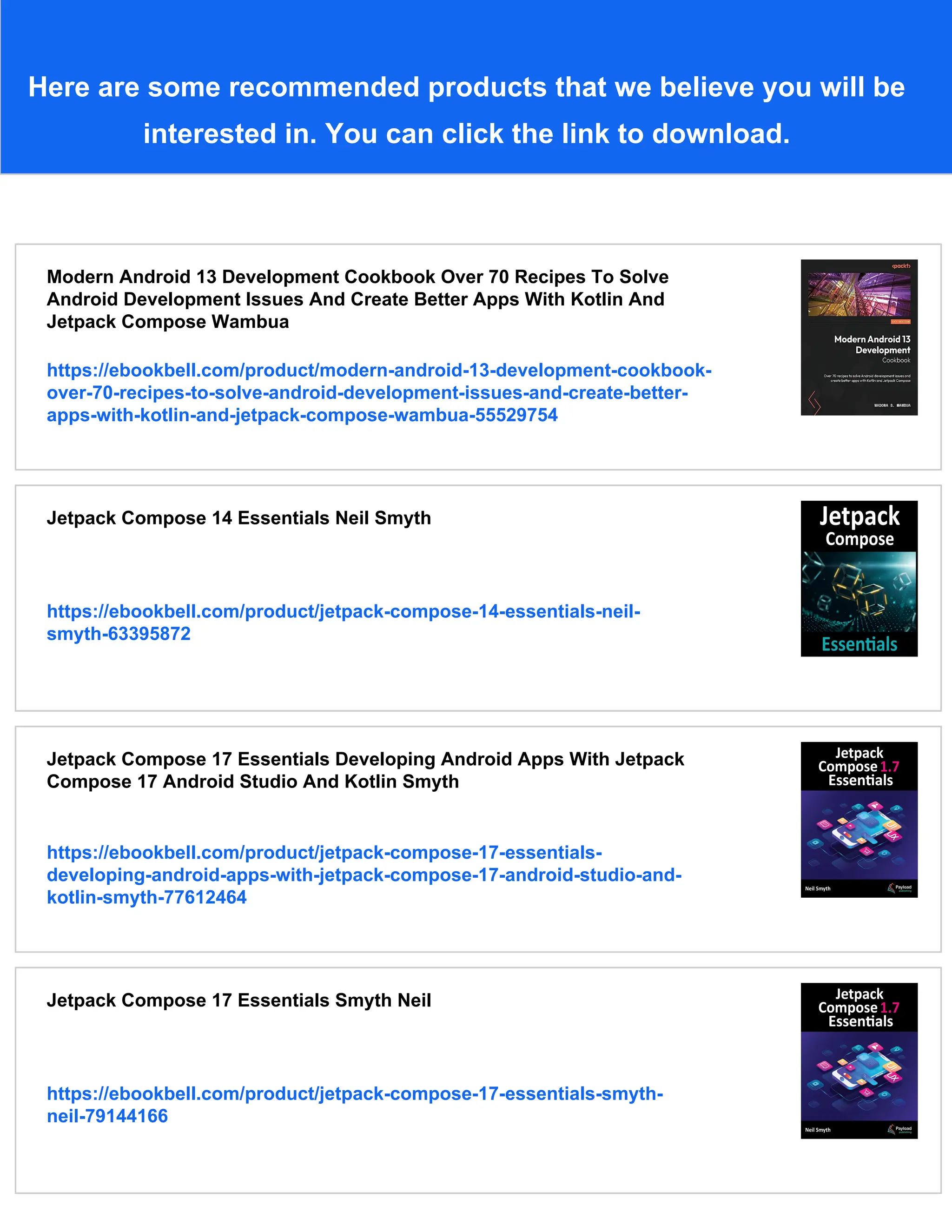 Here are some recommended products that we believe you will be interested in. You can click the link to download. Modern Android 13 Development Cookbook Over 70 Recipes To Solve Android Development Issues And Create Better Apps With Kotlin And Jetpack Compose Wambua https://ebookbell.com/product/modern-android-13-development-cookbook- over-70-recipes-to-solve-android-development-issues-and-create-better- apps-with-kotlin-and-jetpack-compose-wambua-55529754 Jetpack Compose 14 Essentials Neil Smyth https://ebookbell.com/product/jetpack-compose-14-essentials-neil- smyth-63395872 Jetpack Compose 17 Essentials Developing Android Apps With Jetpack Compose 17 Android Studio And Kotlin Smyth https://ebookbell.com/product/jetpack-compose-17-essentials- developing-android-apps-with-jetpack-compose-17-android-studio-and- kotlin-smyth-77612464 Jetpack Compose 17 Essentials Smyth Neil https://ebookbell.com/product/jetpack-compose-17-essentials-smyth- neil-79144166 