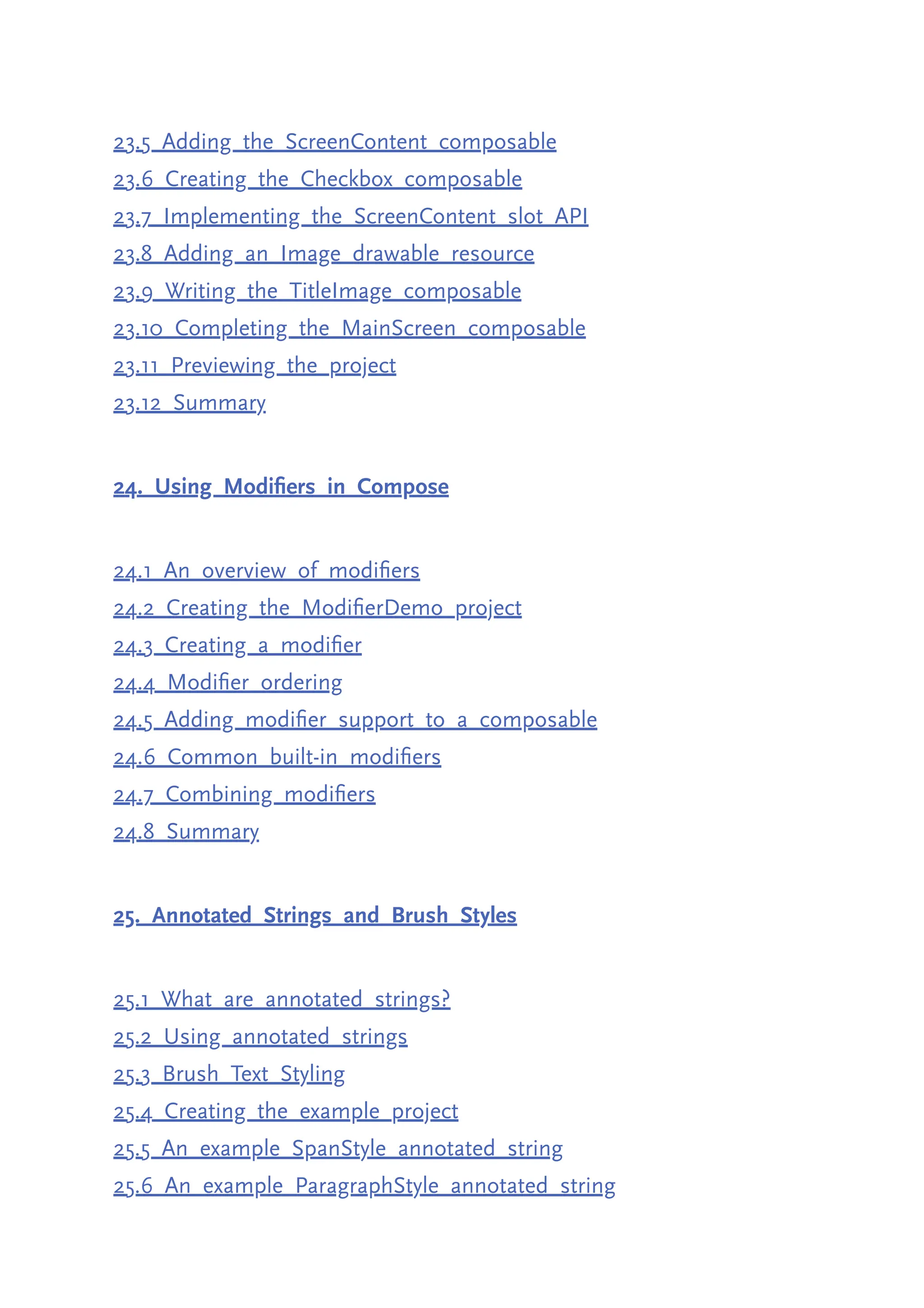 23.5 Adding the ScreenContent composable 23.6 Creating the Checkbox composable 23.7 Implementing the ScreenContent slot API 23.8 Adding an Image drawable resource 23.9 Writing the TitleImage composable 23.10 Completing the MainScreen composable 23.11 Previewing the project 23.12 Summary 24. Using Modifiers in Compose 24.1 An overview of modifiers 24.2 Creating the ModifierDemo project 24.3 Creating a modifier 24.4 Modifier ordering 24.5 Adding modifier support to a composable 24.6 Common built-in modifiers 24.7 Combining modifiers 24.8 Summary 25. Annotated Strings and Brush Styles 25.1 What are annotated strings? 25.2 Using annotated strings 25.3 Brush Text Styling 25.4 Creating the example project 25.5 An example SpanStyle annotated string 25.6 An example ParagraphStyle annotated string 