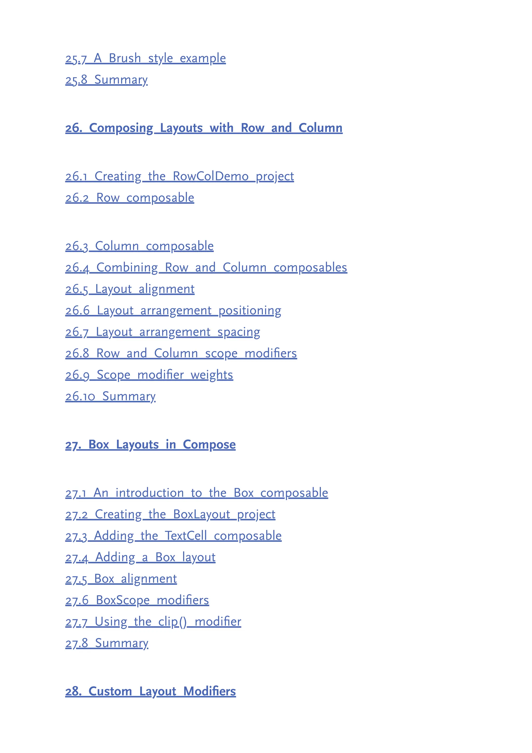 25.7 A Brush style example 25.8 Summary 26. Composing Layouts with Row and Column 26.1 Creating the RowColDemo project 26.2 Row composable 26.3 Column composable 26.4 Combining Row and Column composables 26.5 Layout alignment 26.6 Layout arrangement positioning 26.7 Layout arrangement spacing 26.8 Row and Column scope modifiers 26.9 Scope modifier weights 26.10 Summary 27. Box Layouts in Compose 27.1 An introduction to the Box composable 27.2 Creating the BoxLayout project 27.3 Adding the TextCell composable 27.4 Adding a Box layout 27.5 Box alignment 27.6 BoxScope modifiers 27.7 Using the clip() modifier 27.8 Summary 28. Custom Layout Modifiers 