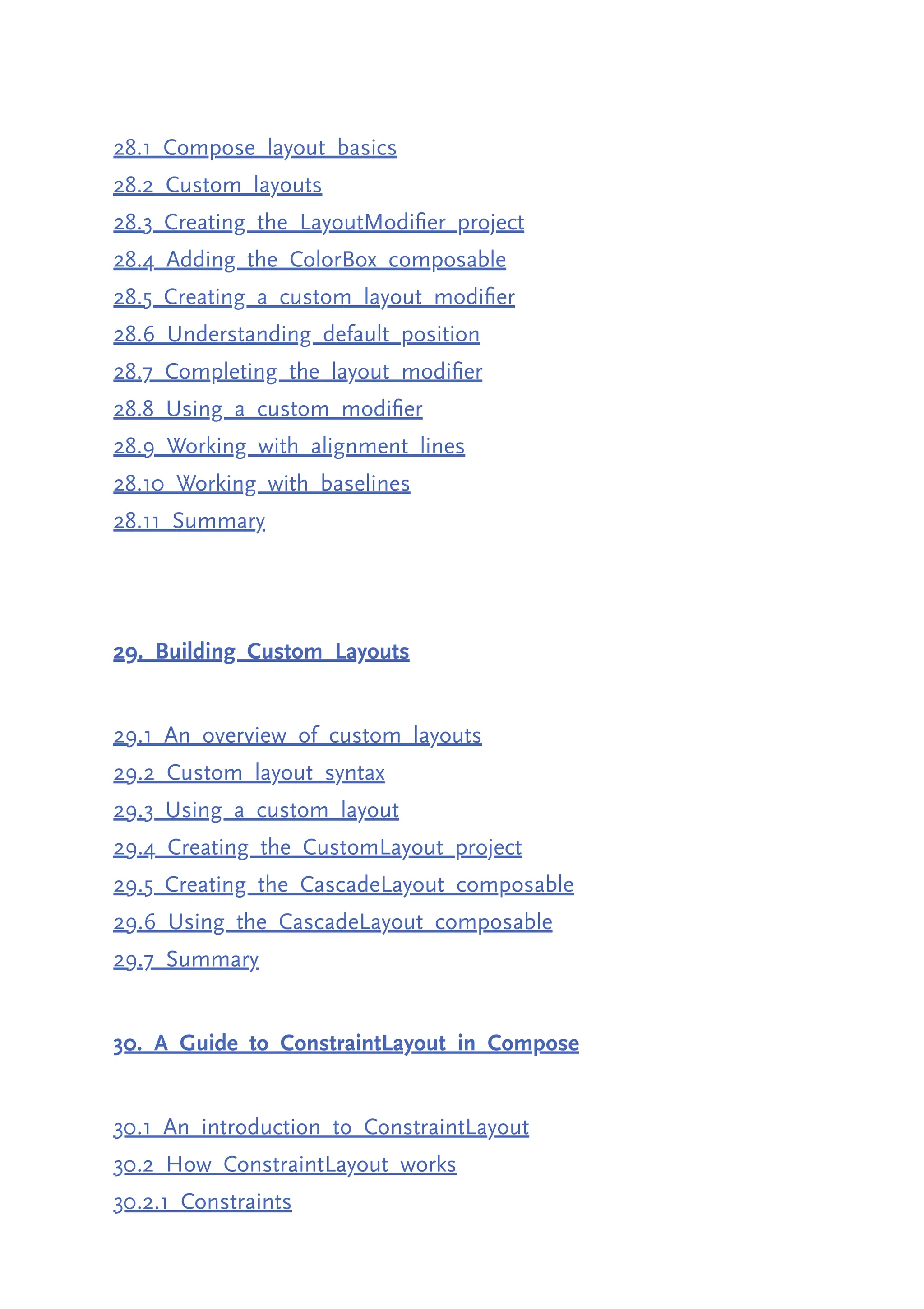28.1 Compose layout basics 28.2 Custom layouts 28.3 Creating the LayoutModifier project 28.4 Adding the ColorBox composable 28.5 Creating a custom layout modifier 28.6 Understanding default position 28.7 Completing the layout modifier 28.8 Using a custom modifier 28.9 Working with alignment lines 28.10 Working with baselines 28.11 Summary 29. Building Custom Layouts 29.1 An overview of custom layouts 29.2 Custom layout syntax 29.3 Using a custom layout 29.4 Creating the CustomLayout project 29.5 Creating the CascadeLayout composable 29.6 Using the CascadeLayout composable 29.7 Summary 30. A Guide to ConstraintLayout in Compose 30.1 An introduction to ConstraintLayout 30.2 How ConstraintLayout works 30.2.1 Constraints 