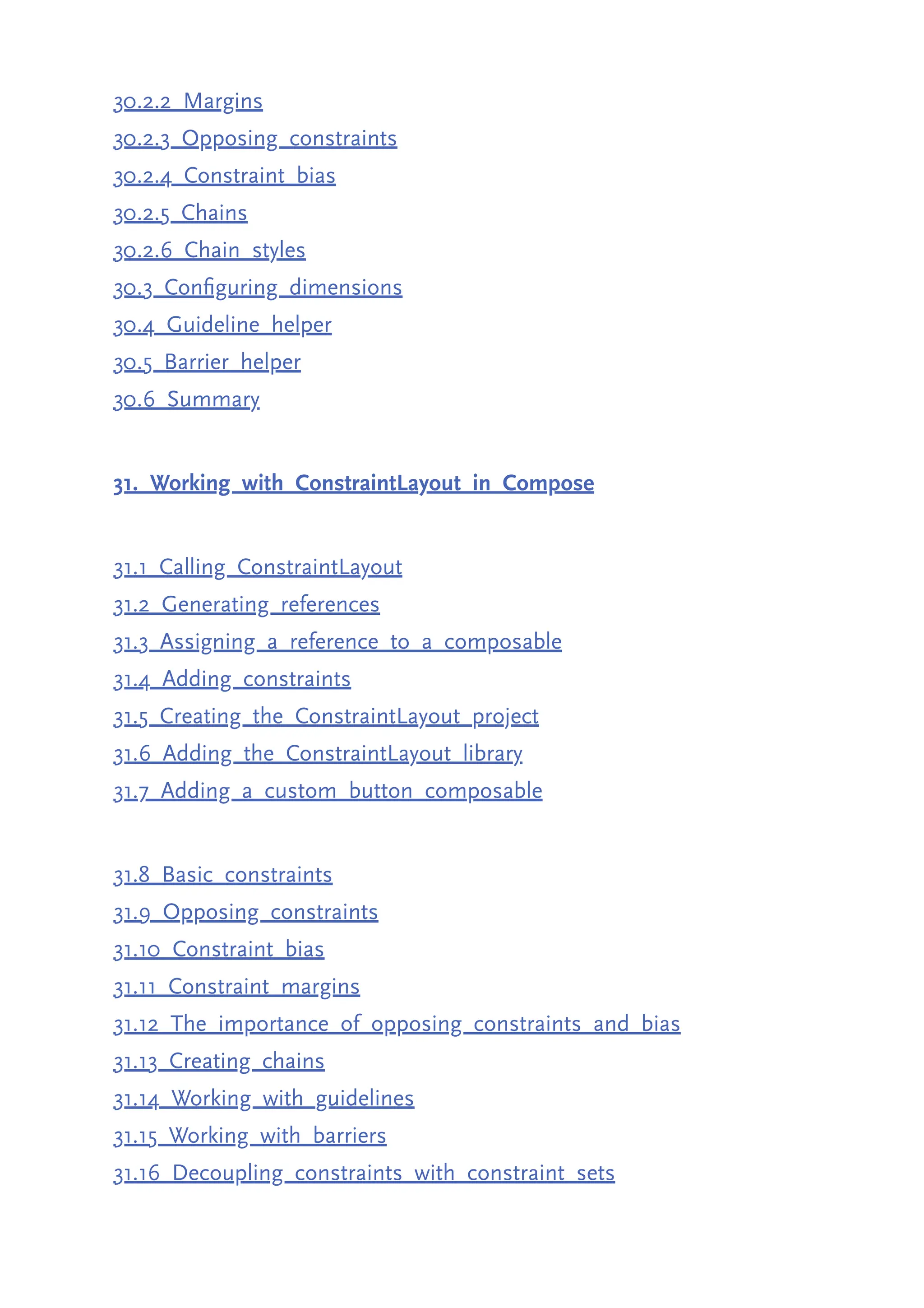 30.2.2 Margins 30.2.3 Opposing constraints 30.2.4 Constraint bias 30.2.5 Chains 30.2.6 Chain styles 30.3 Configuring dimensions 30.4 Guideline helper 30.5 Barrier helper 30.6 Summary 31. Working with ConstraintLayout in Compose 31.1 Calling ConstraintLayout 31.2 Generating references 31.3 Assigning a reference to a composable 31.4 Adding constraints 31.5 Creating the ConstraintLayout project 31.6 Adding the ConstraintLayout library 31.7 Adding a custom button composable 31.8 Basic constraints 31.9 Opposing constraints 31.10 Constraint bias 31.11 Constraint margins 31.12 The importance of opposing constraints and bias 31.13 Creating chains 31.14 Working with guidelines 31.15 Working with barriers 31.16 Decoupling constraints with constraint sets 
