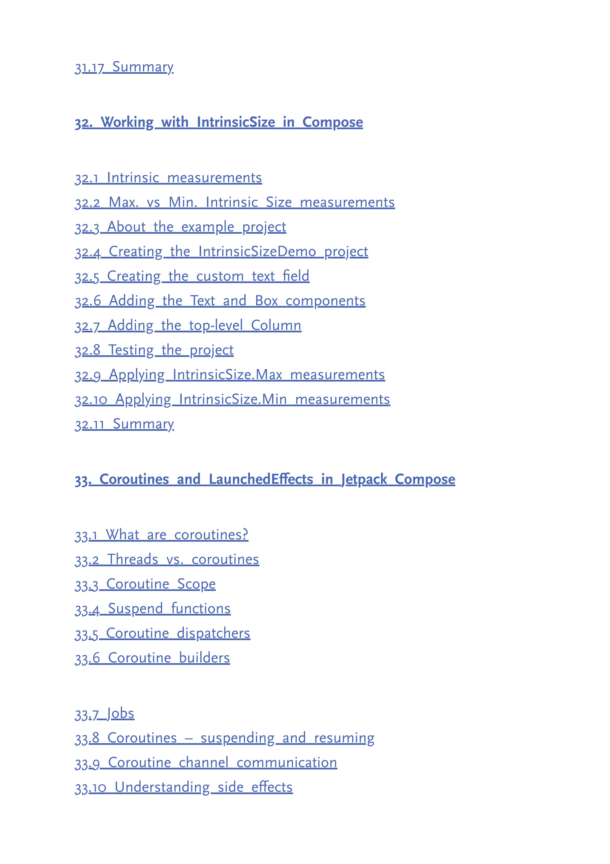 31.17 Summary 32. Working with IntrinsicSize in Compose 32.1 Intrinsic measurements 32.2 Max. vs Min. Intrinsic Size measurements 32.3 About the example project 32.4 Creating the IntrinsicSizeDemo project 32.5 Creating the custom text field 32.6 Adding the Text and Box components 32.7 Adding the top-level Column 32.8 Testing the project 32.9 Applying IntrinsicSize.Max measurements 32.10 Applying IntrinsicSize.Min measurements 32.11 Summary 33. Coroutines and LaunchedEffects in Jetpack Compose 33.1 What are coroutines? 33.2 Threads vs. coroutines 33.3 Coroutine Scope 33.4 Suspend functions 33.5 Coroutine dispatchers 33.6 Coroutine builders 33.7 Jobs 33.8 Coroutines – suspending and resuming 33.9 Coroutine channel communication 33.10 Understanding side effects 