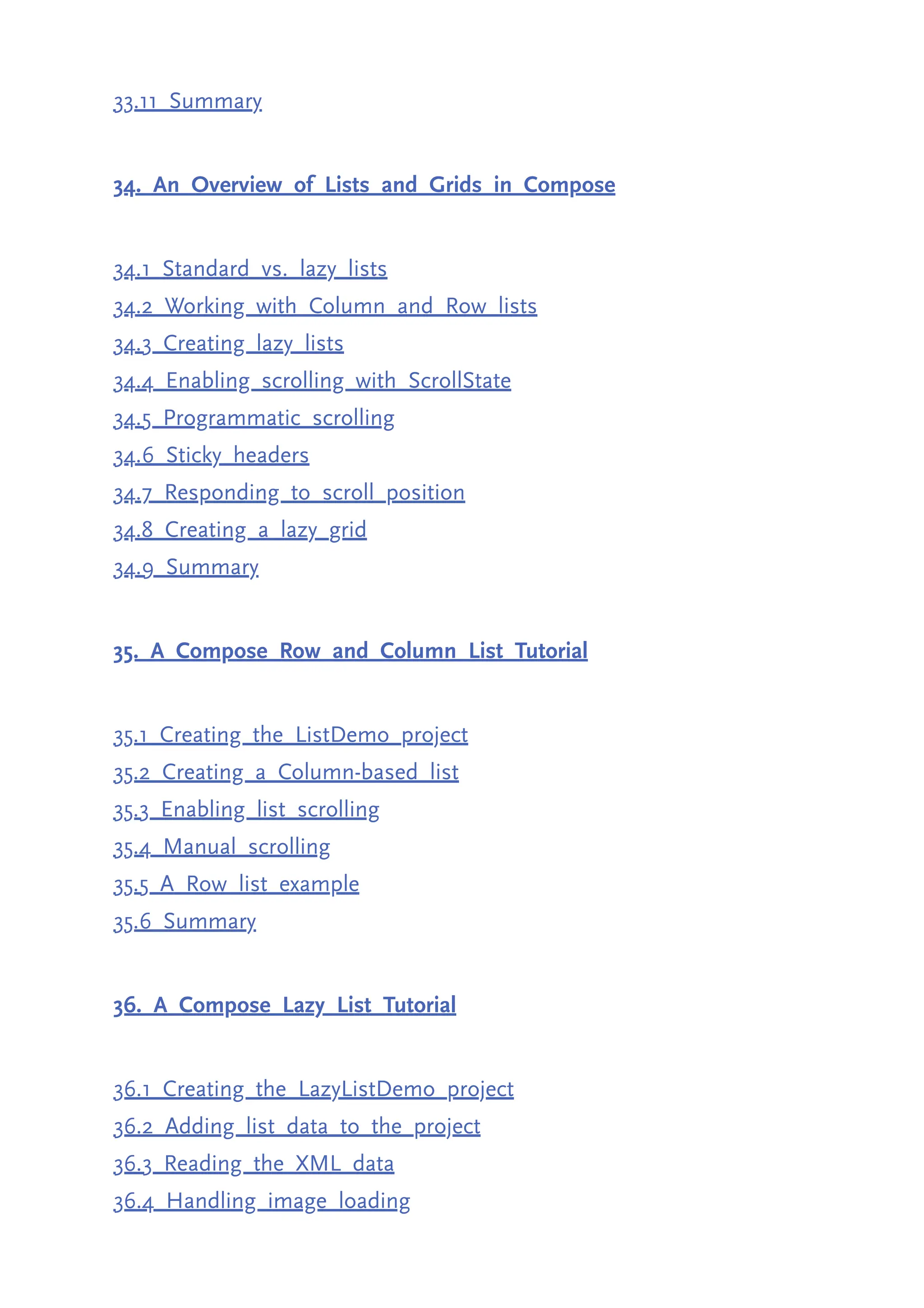 33.11 Summary 34. An Overview of Lists and Grids in Compose 34.1 Standard vs. lazy lists 34.2 Working with Column and Row lists 34.3 Creating lazy lists 34.4 Enabling scrolling with ScrollState 34.5 Programmatic scrolling 34.6 Sticky headers 34.7 Responding to scroll position 34.8 Creating a lazy grid 34.9 Summary 35. A Compose Row and Column List Tutorial 35.1 Creating the ListDemo project 35.2 Creating a Column-based list 35.3 Enabling list scrolling 35.4 Manual scrolling 35.5 A Row list example 35.6 Summary 36. A Compose Lazy List Tutorial 36.1 Creating the LazyListDemo project 36.2 Adding list data to the project 36.3 Reading the XML data 36.4 Handling image loading 
