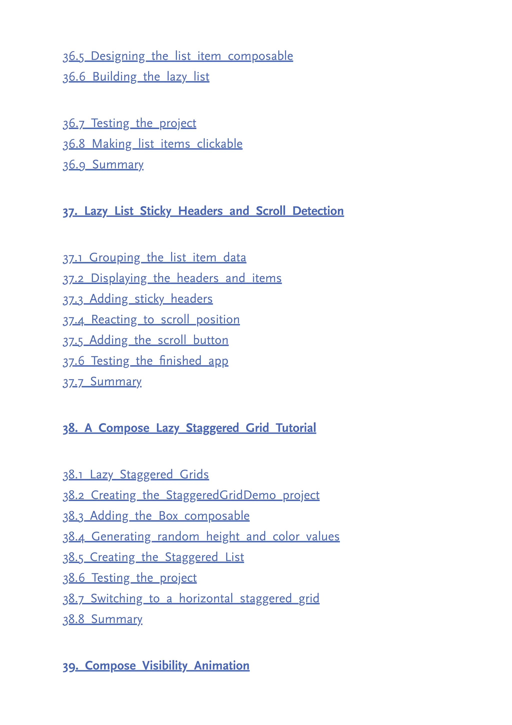 36.5 Designing the list item composable 36.6 Building the lazy list 36.7 Testing the project 36.8 Making list items clickable 36.9 Summary 37. Lazy List Sticky Headers and Scroll Detection 37.1 Grouping the list item data 37.2 Displaying the headers and items 37.3 Adding sticky headers 37.4 Reacting to scroll position 37.5 Adding the scroll button 37.6 Testing the finished app 37.7 Summary 38. A Compose Lazy Staggered Grid Tutorial 38.1 Lazy Staggered Grids 38.2 Creating the StaggeredGridDemo project 38.3 Adding the Box composable 38.4 Generating random height and color values 38.5 Creating the Staggered List 38.6 Testing the project 38.7 Switching to a horizontal staggered grid 38.8 Summary 39. Compose Visibility Animation 