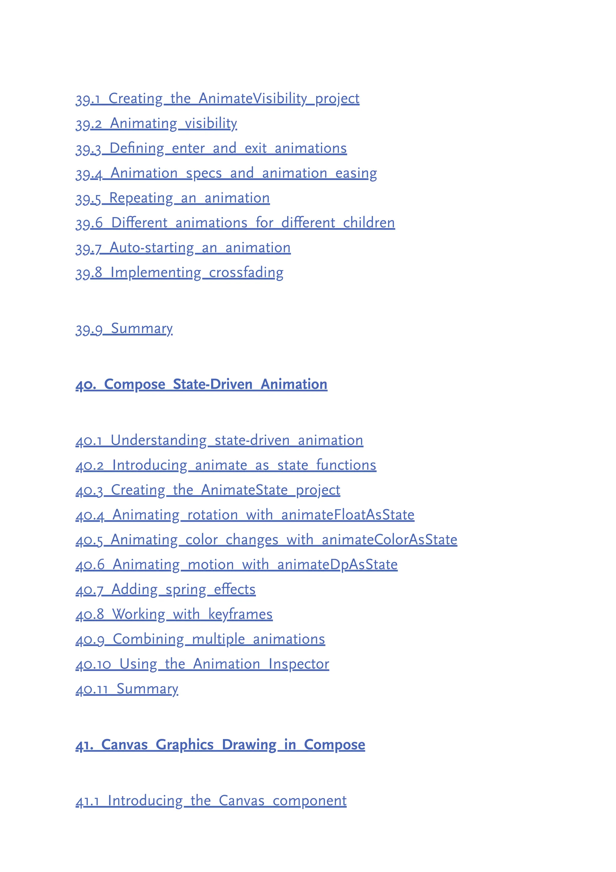 39.1 Creating the AnimateVisibility project 39.2 Animating visibility 39.3 Defining enter and exit animations 39.4 Animation specs and animation easing 39.5 Repeating an animation 39.6 Different animations for different children 39.7 Auto-starting an animation 39.8 Implementing crossfading 39.9 Summary 40. Compose State-Driven Animation 40.1 Understanding state-driven animation 40.2 Introducing animate as state functions 40.3 Creating the AnimateState project 40.4 Animating rotation with animateFloatAsState 40.5 Animating color changes with animateColorAsState 40.6 Animating motion with animateDpAsState 40.7 Adding spring effects 40.8 Working with keyframes 40.9 Combining multiple animations 40.10 Using the Animation Inspector 40.11 Summary 41. Canvas Graphics Drawing in Compose 41.1 Introducing the Canvas component 